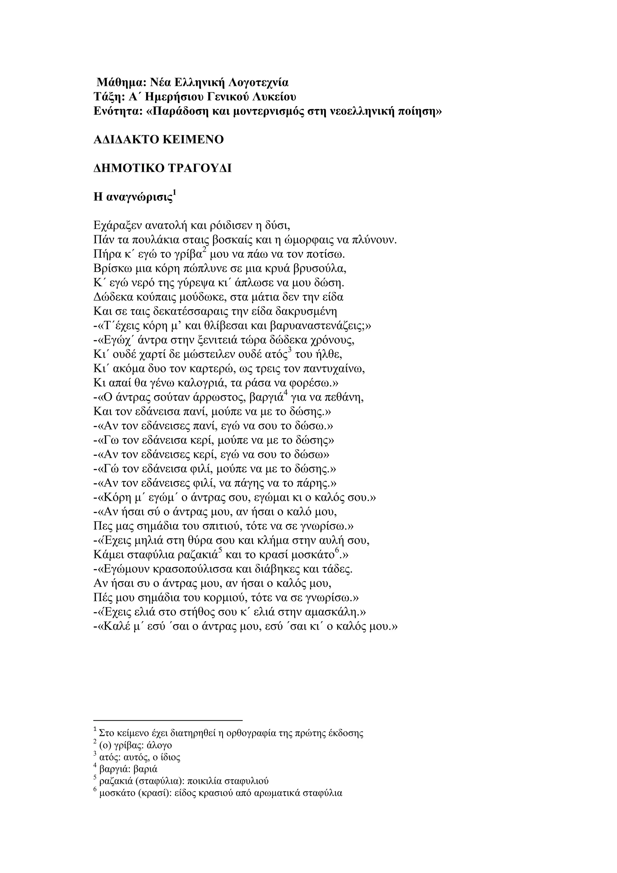 Μάθημα: Νέα Ελληνική Λογοτεχνία
Τάξη: Α΄ Ημερήσιου Γενικού Λυκείου
Ενότητα: «Παράδοση και μοντερνισμός στη νεοελληνική ποίηση»
ΑΔΙΔΑΚΤΟ ΚΕΙΜΕΝΟ
ΔΗΜΟΤΙΚΟ ΤΡΑΓΟΥΔΙ
Η αναγνώρισις1
Εχάραξεν ανατολή και ρόιδισεν η δύσι,
Πάν τα πουλάκια σταις βοσκαίς και η ώμορφαις να πλύνουν.
Πήρα κ΄ εγώ το γρίβα2
μου να πάω να τον ποτίσω.
Βρίσκω μια κόρη πώπλυνε σε μια κρυά βρυσούλα,
Κ΄ εγώ νερό της γύρεψα κι΄ άπλωσε να μου δώση.
Δώδεκα κούπαις μούδωκε, στα μάτια δεν την είδα
Και σε ταις δεκατέσσαραις την είδα δακρυσμένη
-«Τ΄έχεις κόρη μ’ και θλίβεσαι και βαρυαναστενάζεις;»
-«Εγώχ΄ άντρα στην ξενιτειά τώρα δώδεκα χρόνους,
Κι΄ ουδέ χαρτί δε μώστειλεν ουδέ ατός3
του ήλθε,
Κι΄ ακόμα δυο τον καρτερώ, ως τρεις τον παντυχαίνω,
Κι απαί θα γένω καλογριά, τα ράσα να φορέσω.»
-«Ο άντρας σούταν άρρωστος, βαργιά4
για να πεθάνη,
Και τον εδάνεισα πανί, μούπε να με το δώσης.»
-«Αν τον εδάνεισες πανί, εγώ να σου το δώσω.»
-«Γω τον εδάνεισα κερί, μούπε να με το δώσης»
-«Αν τον εδάνεισες κερί, εγώ να σου το δώσω»
-«Γώ τον εδάνεισα φιλί, μούπε να με το δώσης.»
-«Αν τον εδάνεισες φιλί, να πάγης να το πάρης.»
-«Κόρη μ΄ εγώμ΄ ο άντρας σου, εγώμαι κι ο καλός σου.»
-«Αν ήσαι σύ ο άντρας μου, αν ήσαι ο καλό μου,
Πες μας σημάδια του σπιτιού, τότε να σε γνωρίσω.»
-«Έχεις μηλιά στη θύρα σου και κλήμα στην αυλή σου,
Κάμει σταφύλια ραζακιά5
και το κρασί μοσκάτο6
.»
-«Εγώμουν κρασοπούλισσα και διάβηκες και τάδες.
Αν ήσαι συ ο άντρας μου, αν ήσαι ο καλός μου,
Πές μου σημάδια του κορμιού, τότε να σε γνωρίσω.»
-«Έχεις ελιά στο στήθος σου κ΄ ελιά στην αμασκάλη.»
-«Καλέ μ΄ εσύ ΄σαι ο άντρας μου, εσύ ΄σαι κι΄ ο καλός μου.»
1
Στο κείμενο έχει διατηρηθεί η ορθογραφία της πρώτης έκδοσης
2
(ο) γρίβας: άλογο
3
ατός: αυτός, ο ίδιος
4
βαργιά: βαριά
5
ραζακιά (σταφύλια): ποικιλία σταφυλιού
6
μοσκάτο (κρασί): είδος κρασιού από αρωματικά σταφύλια
 
