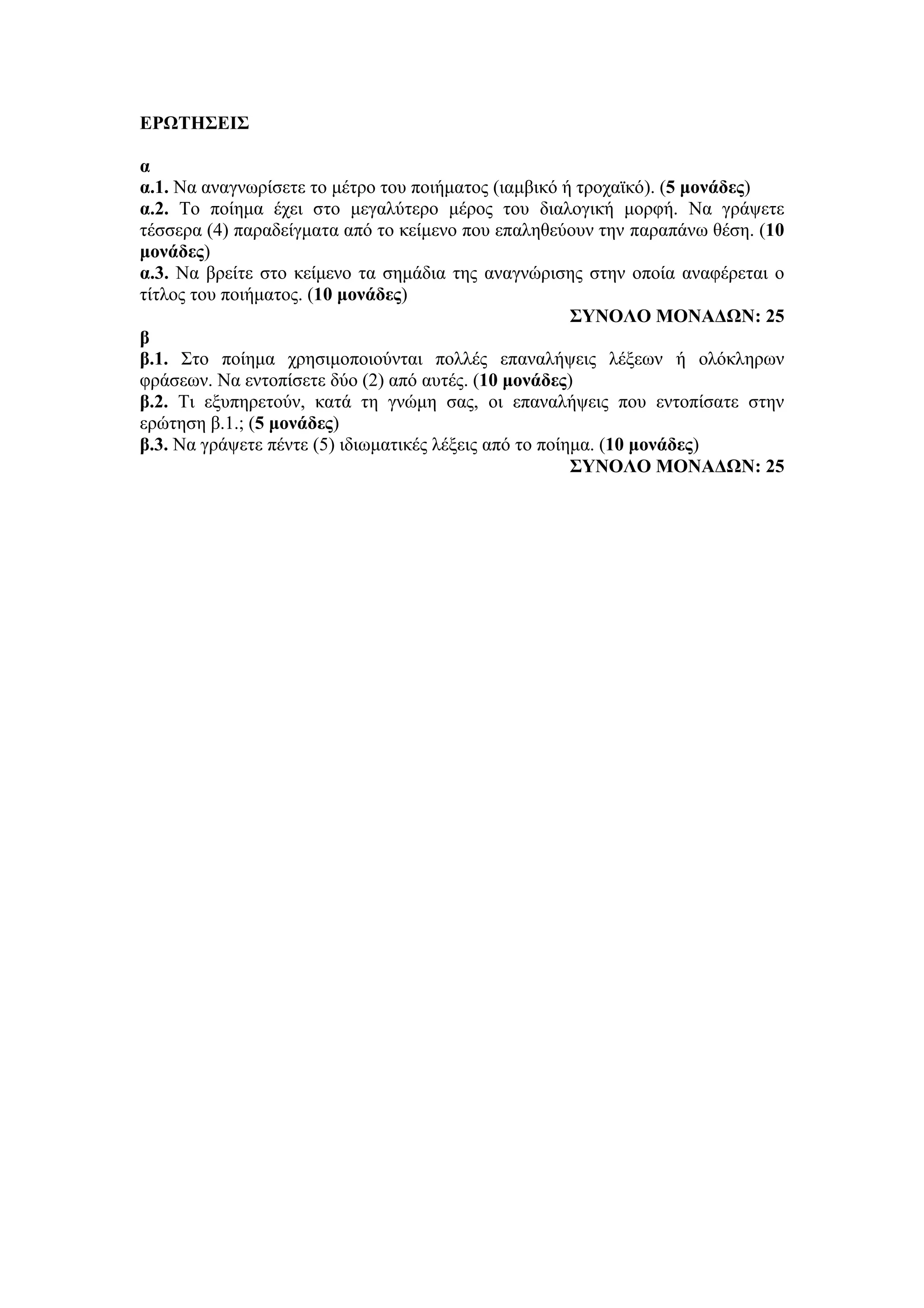 ΕΡΩΤΗΣΕΙΣ
α
α.1. Να αναγνωρίσετε το μέτρο του ποιήματος (ιαμβικό ή τροχαϊκό). (5 μονάδες)
α.2. Το ποίημα έχει στο μεγαλύτερο μέρος του διαλογική μορφή. Να γράψετε
τέσσερα (4) παραδείγματα από το κείμενο που επαληθεύουν την παραπάνω θέση. (10
μονάδες)
α.3. Να βρείτε στο κείμενο τα σημάδια της αναγνώρισης στην οποία αναφέρεται ο
τίτλος του ποιήματος. (10 μονάδες)
ΣΥΝΟΛΟ ΜΟΝΑΔΩΝ: 25
β
β.1. Στο ποίημα χρησιμοποιούνται πολλές επαναλήψεις λέξεων ή ολόκληρων
φράσεων. Να εντοπίσετε δύο (2) από αυτές. (10 μονάδες)
β.2. Τι εξυπηρετούν, κατά τη γνώμη σας, οι επαναλήψεις που εντοπίσατε στην
ερώτηση β.1.; (5 μονάδες)
β.3. Να γράψετε πέντε (5) ιδιωματικές λέξεις από το ποίημα. (10 μονάδες)
ΣΥΝΟΛΟ ΜΟΝΑΔΩΝ: 25
 