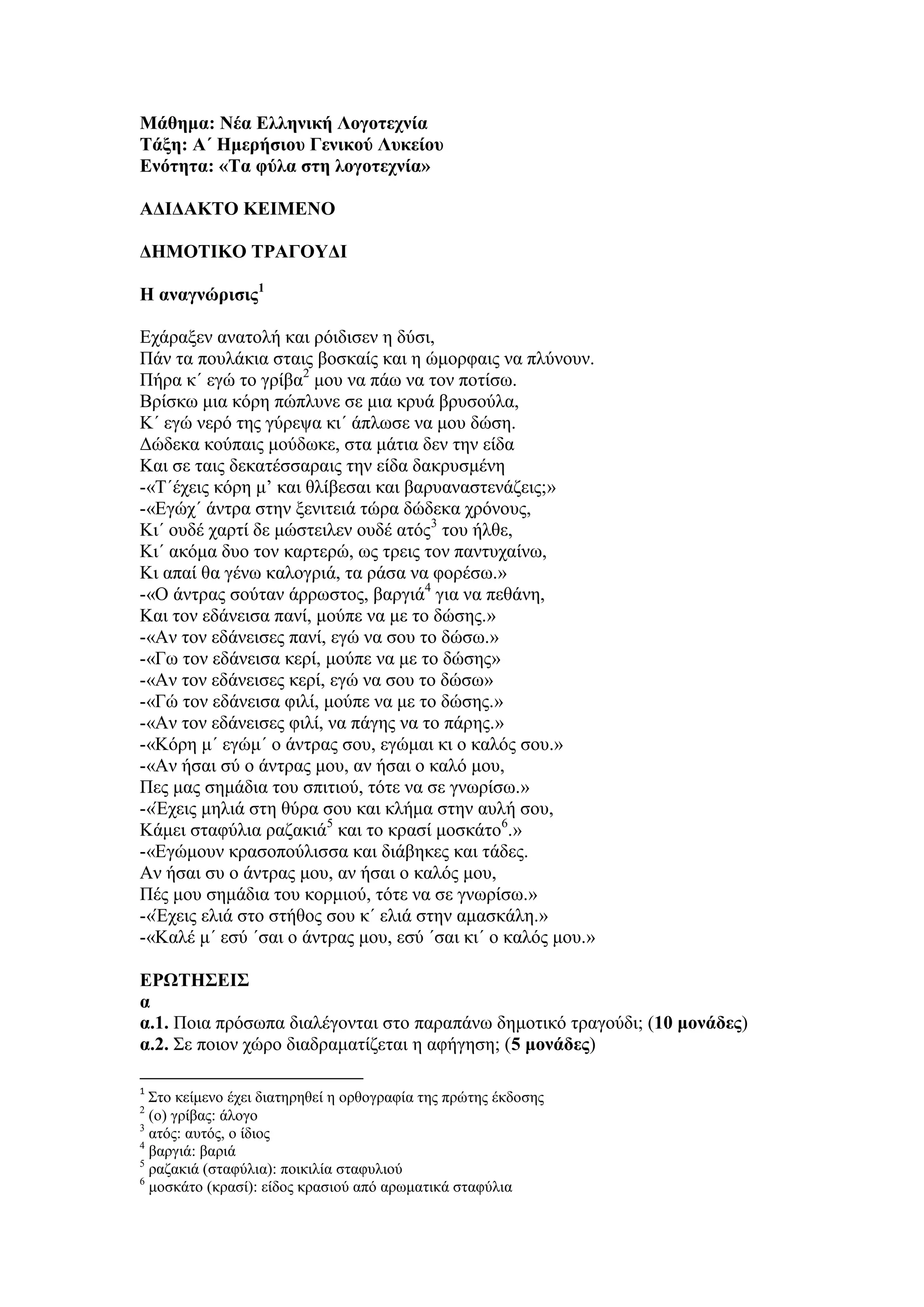 Μάθημα: Νέα Ελληνική Λογοτεχνία
Τάξη: Α΄ Ημερήσιου Γενικού Λυκείου
Ενότητα: «Τα φύλα στη λογοτεχνία»
ΑΔΙΔΑΚΤΟ ΚΕΙΜΕΝΟ
ΔΗΜΟΤΙΚΟ ΤΡΑΓΟΥΔΙ
Η αναγνώρισις1
Εχάραξεν ανατολή και ρόιδισεν η δύσι,
Πάν τα πουλάκια σταις βοσκαίς και η ώμορφαις να πλύνουν.
Πήρα κ΄ εγώ το γρίβα2
μου να πάω να τον ποτίσω.
Βρίσκω μια κόρη πώπλυνε σε μια κρυά βρυσούλα,
Κ΄ εγώ νερό της γύρεψα κι΄ άπλωσε να μου δώση.
Δώδεκα κούπαις μούδωκε, στα μάτια δεν την είδα
Και σε ταις δεκατέσσαραις την είδα δακρυσμένη
-«Τ΄έχεις κόρη μ’ και θλίβεσαι και βαρυαναστενάζεις;»
-«Εγώχ΄ άντρα στην ξενιτειά τώρα δώδεκα χρόνους,
Κι΄ ουδέ χαρτί δε μώστειλεν ουδέ ατός3
του ήλθε,
Κι΄ ακόμα δυο τον καρτερώ, ως τρεις τον παντυχαίνω,
Κι απαί θα γένω καλογριά, τα ράσα να φορέσω.»
-«Ο άντρας σούταν άρρωστος, βαργιά4
για να πεθάνη,
Και τον εδάνεισα πανί, μούπε να με το δώσης.»
-«Αν τον εδάνεισες πανί, εγώ να σου το δώσω.»
-«Γω τον εδάνεισα κερί, μούπε να με το δώσης»
-«Αν τον εδάνεισες κερί, εγώ να σου το δώσω»
-«Γώ τον εδάνεισα φιλί, μούπε να με το δώσης.»
-«Αν τον εδάνεισες φιλί, να πάγης να το πάρης.»
-«Κόρη μ΄ εγώμ΄ ο άντρας σου, εγώμαι κι ο καλός σου.»
-«Αν ήσαι σύ ο άντρας μου, αν ήσαι ο καλό μου,
Πες μας σημάδια του σπιτιού, τότε να σε γνωρίσω.»
-«Έχεις μηλιά στη θύρα σου και κλήμα στην αυλή σου,
Κάμει σταφύλια ραζακιά5
και το κρασί μοσκάτο6
.»
-«Εγώμουν κρασοπούλισσα και διάβηκες και τάδες.
Αν ήσαι συ ο άντρας μου, αν ήσαι ο καλός μου,
Πές μου σημάδια του κορμιού, τότε να σε γνωρίσω.»
-«Έχεις ελιά στο στήθος σου κ΄ ελιά στην αμασκάλη.»
-«Καλέ μ΄ εσύ ΄σαι ο άντρας μου, εσύ ΄σαι κι΄ ο καλός μου.»
ΕΡΩΤΗΣΕΙΣ
α
α.1. Ποια πρόσωπα διαλέγονται στο παραπάνω δημοτικό τραγούδι; (10 μονάδες)
α.2. Σε ποιον χώρο διαδραματίζεται η αφήγηση; (5 μονάδες)
1
Στο κείμενο έχει διατηρηθεί η ορθογραφία της πρώτης έκδοσης
2
(ο) γρίβας: άλογο
3
ατός: αυτός, ο ίδιος
4
βαργιά: βαριά
5
ραζακιά (σταφύλια): ποικιλία σταφυλιού
6
μοσκάτο (κρασί): είδος κρασιού από αρωματικά σταφύλια
 