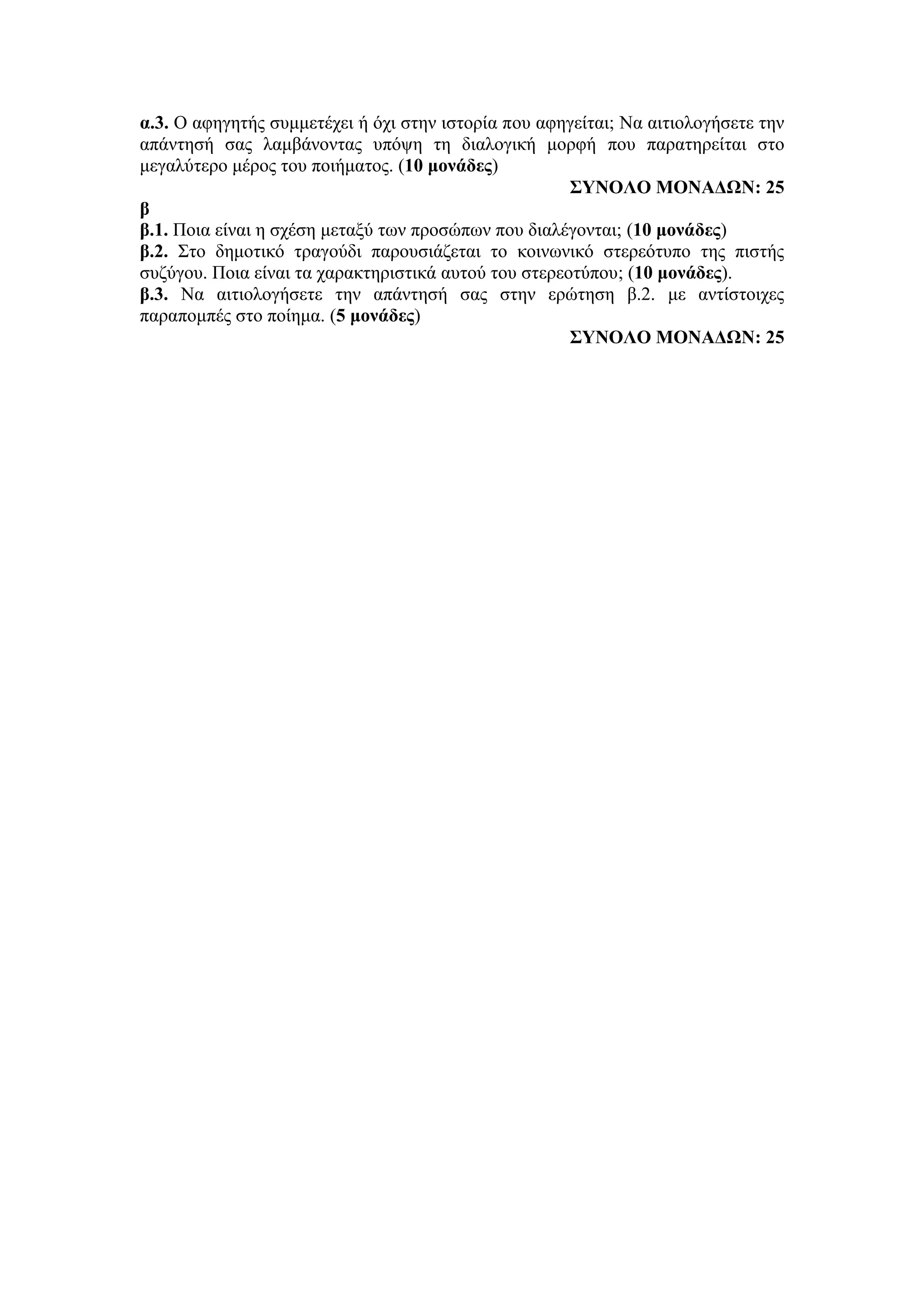 α.3. Ο αφηγητής συμμετέχει ή όχι στην ιστορία που αφηγείται; Να αιτιολογήσετε την
απάντησή σας λαμβάνοντας υπόψη τη διαλογική μορφή που παρατηρείται στο
μεγαλύτερο μέρος του ποιήματος. (10 μονάδες)
ΣΥΝΟΛΟ ΜΟΝΑΔΩΝ: 25
β
β.1. Ποια είναι η σχέση μεταξύ των προσώπων που διαλέγονται; (10 μονάδες)
β.2. Στο δημοτικό τραγούδι παρουσιάζεται το κοινωνικό στερεότυπο της πιστής
συζύγου. Ποια είναι τα χαρακτηριστικά αυτού του στερεοτύπου; (10 μονάδες).
β.3. Να αιτιολογήσετε την απάντησή σας στην ερώτηση β.2. με αντίστοιχες
παραπομπές στο ποίημα. (5 μονάδες)
ΣΥΝΟΛΟ ΜΟΝΑΔΩΝ: 25
 