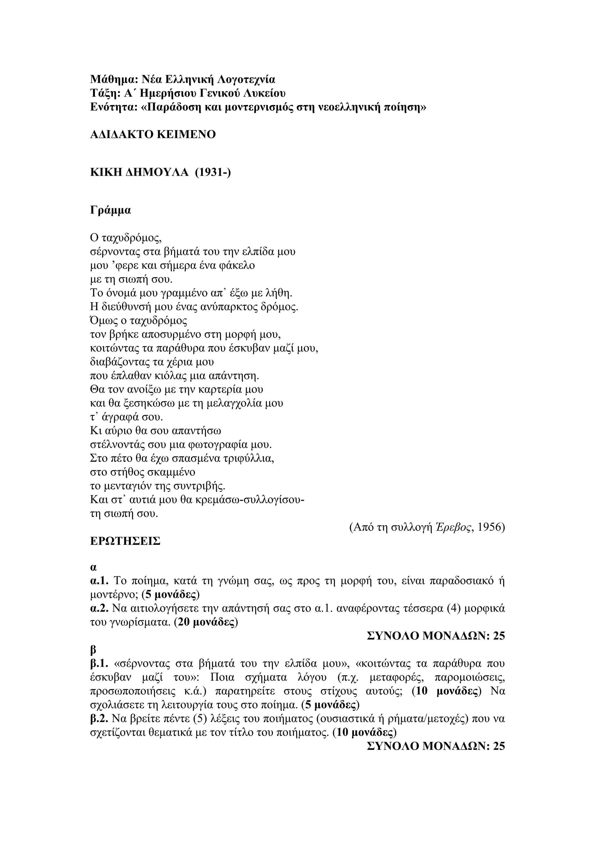 Μάθημα: Νέα Ελληνική Λογοτεχνία
Τάξη: Α΄ Ημερήσιου Γενικού Λυκείου
Ενότητα: «Παράδοση και μοντερνισμός στη νεοελληνική ποίηση»
ΑΔΙΔΑΚΤΟ ΚΕΙΜΕΝΟ
ΚΙΚΗ ΔΗΜΟΥΛΑ (1931-)
Γράμμα
Ο ταχυδρόμος,
σέρνοντας στα βήματά του την ελπίδα μου
μου ’φερε και σήμερα ένα φάκελο
με τη σιωπή σου.
Το όνομά μου γραμμένο απ᾿ έξω με λήθη.
Η διεύθυνσή μου ένας ανύπαρκτος δρόμος.
Όμως ο ταχυδρόμος
τον βρήκε αποσυρμένο στη μορφή μου,
κοιτώντας τα παράθυρα που έσκυβαν μαζί μου,
διαβάζοντας τα χέρια μου
που έπλαθαν κιόλας μια απάντηση.
Θα τον ανοίξω με την καρτερία μου
και θα ξεσηκώσω με τη μελαγχολία μου
τ᾿ άγραφά σου.
Κι αύριο θα σου απαντήσω
στέλνοντάς σου μια φωτογραφία μου.
Στο πέτο θα έχω σπασμένα τριφύλλια,
στο στήθος σκαμμένο
το μενταγιόν της συντριβής.
Και στ᾿ αυτιά μου θα κρεμάσω-συλλογίσου-
τη σιωπή σου.
(Από τη συλλογή Έρεβος, 1956)
ΕΡΩΤΗΣΕΙΣ
α
α.1. Το ποίημα, κατά τη γνώμη σας, ως προς τη μορφή του, είναι παραδοσιακό ή
μοντέρνο; (5 μονάδες)
α.2. Να αιτιολογήσετε την απάντησή σας στο α.1. αναφέροντας τέσσερα (4) μορφικά
του γνωρίσματα. (20 μονάδες)
ΣΥΝΟΛΟ ΜΟΝΑΔΩΝ: 25
β
β.1. «σέρνοντας στα βήματά του την ελπίδα μου», «κοιτώντας τα παράθυρα που
έσκυβαν μαζί του»: Ποια σχήματα λόγου (π.χ. μεταφορές, παρομοιώσεις,
προσωποποιήσεις κ.ά.) παρατηρείτε στους στίχους αυτούς; (10 μονάδες) Να
σχολιάσετε τη λειτουργία τους στο ποίημα. (5 μονάδες)
β.2. Να βρείτε πέντε (5) λέξεις του ποιήματος (ουσιαστικά ή ρήματα/μετοχές) που να
σχετίζονται θεματικά με τον τίτλο του ποιήματος. (10 μονάδες)
ΣΥΝΟΛΟ ΜΟΝΑΔΩΝ: 25
 
