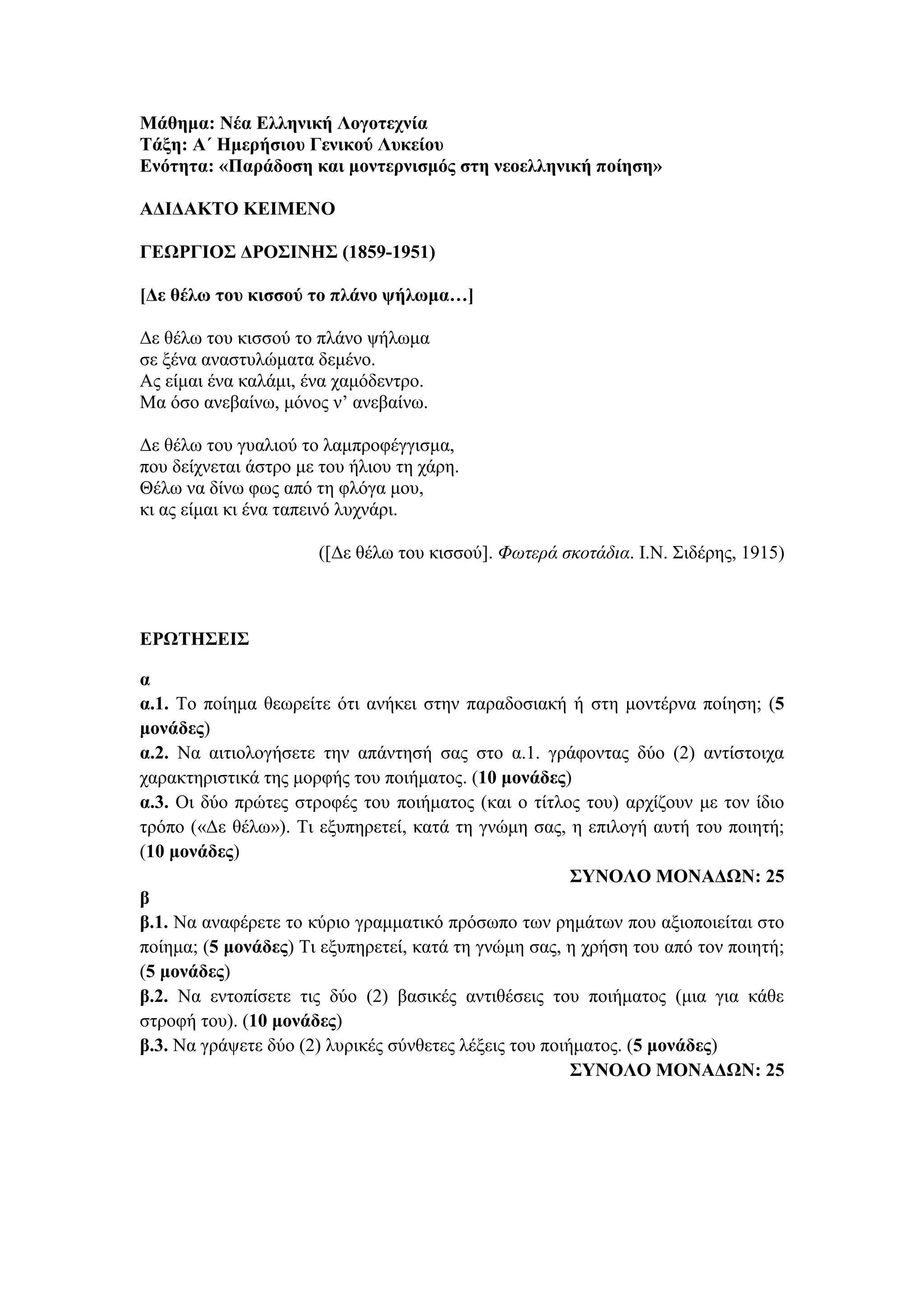 Μάθημα: Νέα Ελληνική Λογοτεχνία
Τάξη: Α΄ Ημερήσιου Γενικού Λυκείου
Ενότητα: «Παράδοση και μοντερνισμός στη νεοελληνική ποίηση»
ΑΔΙΔΑΚΤΟ ΚΕΙΜΕΝΟ
ΓΕΩΡΓΙΟΣ ΔΡΟΣΙΝΗΣ (1859-1951)
[Δε θέλω του κισσού το πλάνο ψήλωμα…]
Δε θέλω του κισσού το πλάνο ψήλωμα
σε ξένα αναστυλώματα δεμένο.
Ας είμαι ένα καλάμι, ένα χαμόδεντρο.
Μα όσο ανεβαίνω, μόνος ν’ ανεβαίνω.
Δε θέλω του γυαλιού το λαμπροφέγγισμα,
που δείχνεται άστρο με του ήλιου τη χάρη.
Θέλω να δίνω φως από τη φλόγα μου,
κι ας είμαι κι ένα ταπεινό λυχνάρι.
([Δε θέλω του κισσού]. Φωτερά σκοτάδια. Ι.Ν. Σιδέρης, 1915)
ΕΡΩΤΗΣΕΙΣ
α
α.1. Το ποίημα θεωρείτε ότι ανήκει στην παραδοσιακή ή στη μοντέρνα ποίηση; (5
μονάδες)
α.2. Να αιτιολογήσετε την απάντησή σας στο α.1. γράφοντας δύο (2) αντίστοιχα
χαρακτηριστικά της μορφής του ποιήματος. (10 μονάδες)
α.3. Οι δύο πρώτες στροφές του ποιήματος (και ο τίτλος του) αρχίζουν με τον ίδιο
τρόπο («Δε θέλω»). Τι εξυπηρετεί, κατά τη γνώμη σας, η επιλογή αυτή του ποιητή;
(10 μονάδες)
ΣΥΝΟΛΟ ΜΟΝΑΔΩΝ: 25
β
β.1. Να αναφέρετε το κύριο γραμματικό πρόσωπο των ρημάτων που αξιοποιείται στο
ποίημα; (5 μονάδες) Τι εξυπηρετεί, κατά τη γνώμη σας, η χρήση του από τον ποιητή;
(5 μονάδες)
β.2. Να εντοπίσετε τις δύο (2) βασικές αντιθέσεις του ποιήματος (μια για κάθε
στροφή του). (10 μονάδες)
β.3. Να γράψετε δύο (2) λυρικές σύνθετες λέξεις του ποιήματος. (5 μονάδες)
ΣΥΝΟΛΟ ΜΟΝΑΔΩΝ: 25
 