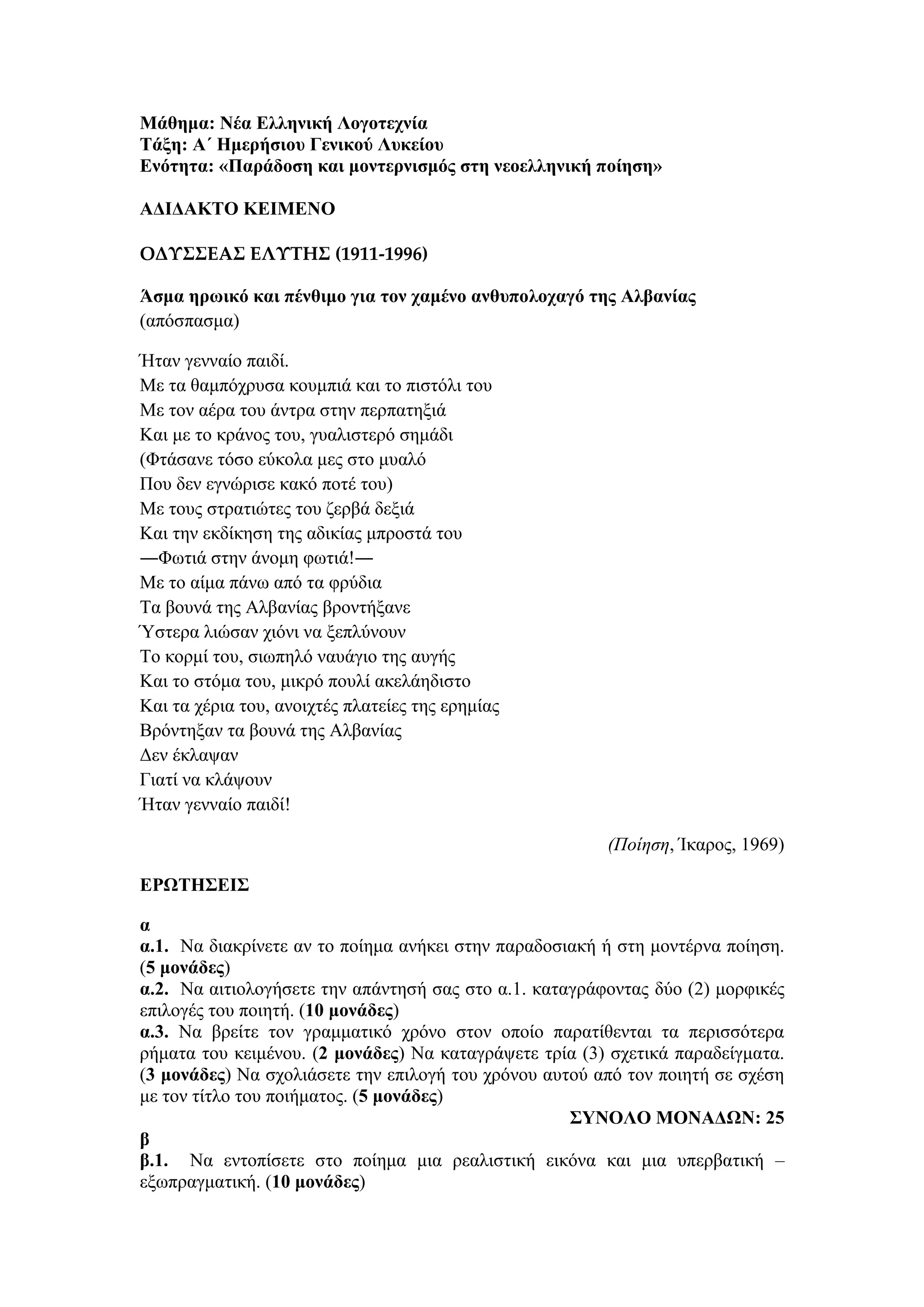 Μάθημα: Νέα Ελληνική Λογοτεχνία
Τάξη: Α΄ Ημερήσιου Γενικού Λυκείου
Ενότητα: «Παράδοση και μοντερνισμός στη νεοελληνική ποίηση»
ΑΔΙΔΑΚΤΟ ΚΕΙΜΕΝΟ
ΟΔΥΣΣΕΑΣ ΕΛΥΤΗΣ (1911-1996)
Άσμα ηρωικό και πένθιμο για τον χαμένο ανθυπολοχαγό της Αλβανίας
(απόσπασμα)
Ήταν γενναίο παιδί.
Με τα θαμπόχρυσα κουμπιά και το πιστόλι του
Με τον αέρα του άντρα στην περπατηξιά
Και με το κράνος του, γυαλιστερό σημάδι
(Φτάσανε τόσο εύκολα μες στο μυαλό
Που δεν εγνώρισε κακό ποτέ του)
Με τους στρατιώτες του ζερβά δεξιά
Και την εκδίκηση της αδικίας μπροστά του
―Φωτιά στην άνομη φωτιά!―
Με το αίμα πάνω από τα φρύδια
Τα βουνά της Αλβανίας βροντήξανε
Ύστερα λιώσαν χιόνι να ξεπλύνουν
Το κορμί του, σιωπηλό ναυάγιο της αυγής
Και το στόμα του, μικρό πουλί ακελάηδιστο
Και τα χέρια του, ανοιχτές πλατείες της ερημίας
Βρόντηξαν τα βουνά της Αλβανίας
Δεν έκλαψαν
Γιατί να κλάψουν
Ήταν γενναίο παιδί!
(Ποίηση, Ίκαρος, 1969)
ΕΡΩΤΗΣΕΙΣ
α
α.1. Να διακρίνετε αν το ποίημα ανήκει στην παραδοσιακή ή στη μοντέρνα ποίηση.
(5 μονάδες)
α.2. Να αιτιολογήσετε την απάντησή σας στο α.1. καταγράφοντας δύο (2) μορφικές
επιλογές του ποιητή. (10 μονάδες)
α.3. Να βρείτε τον γραμματικό χρόνο στον οποίο παρατίθενται τα περισσότερα
ρήματα του κειμένου. (2 μονάδες) Να καταγράψετε τρία (3) σχετικά παραδείγματα.
(3 μονάδες) Να σχολιάσετε την επιλογή του χρόνου αυτού από τον ποιητή σε σχέση
με τον τίτλο του ποιήματος. (5 μονάδες)
ΣΥΝΟΛΟ ΜΟΝΑΔΩΝ: 25
β
β.1. Να εντοπίσετε στο ποίημα μια ρεαλιστική εικόνα και μια υπερβατική –
εξωπραγματική. (10 μονάδες)
 