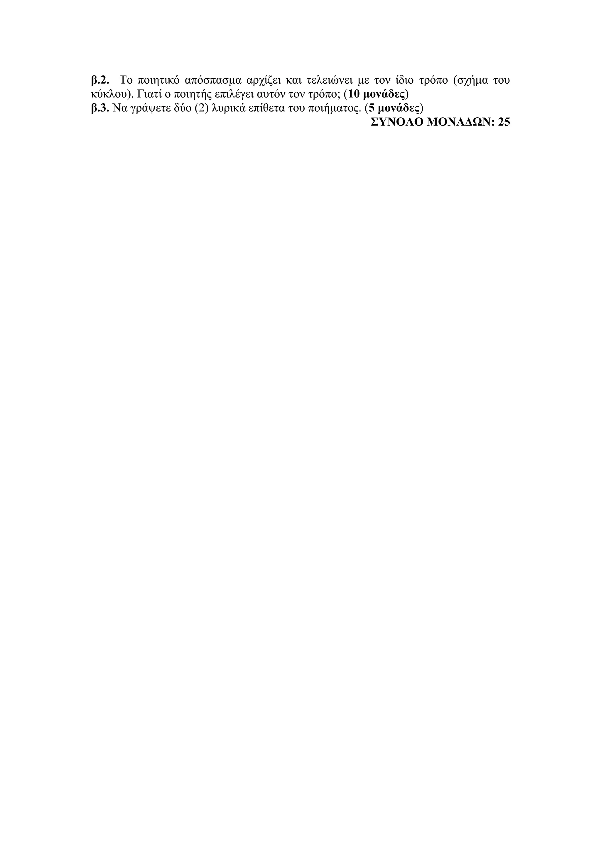 β.2. Το ποιητικό απόσπασμα αρχίζει και τελειώνει με τον ίδιο τρόπο (σχήμα του
κύκλου). Γιατί ο ποιητής επιλέγει αυτόν τον τρόπο; (10 μονάδες)
β.3. Να γράψετε δύο (2) λυρικά επίθετα του ποιήματος. (5 μονάδες)
ΣΥΝΟΛΟ ΜΟΝΑΔΩΝ: 25
 