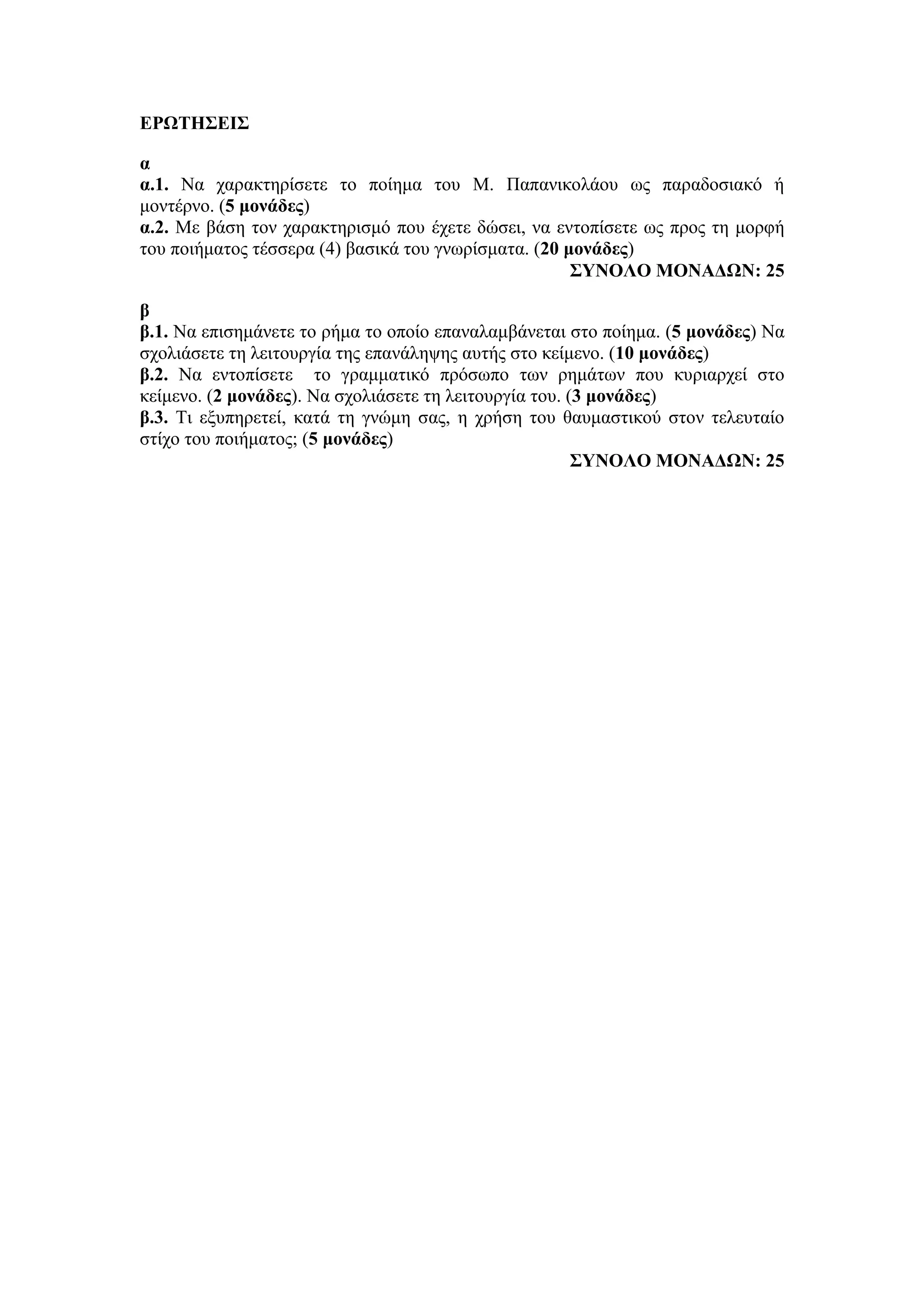 ΕΡΩΤΗΣΕΙΣ
α
α.1. Να χαρακτηρίσετε το ποίημα του Μ. Παπανικολάου ως παραδοσιακό ή
μοντέρνο. (5 μονάδες)
α.2. Με βάση τον χαρακτηρισμό που έχετε δώσει, να εντοπίσετε ως προς τη μορφή
του ποιήματος τέσσερα (4) βασικά του γνωρίσματα. (20 μονάδες)
ΣΥΝΟΛΟ ΜΟΝΑΔΩΝ: 25
β
β.1. Να επισημάνετε το ρήμα το οποίο επαναλαμβάνεται στο ποίημα. (5 μονάδες) Να
σχολιάσετε τη λειτουργία της επανάληψης αυτής στο κείμενο. (10 μονάδες)
β.2. Να εντοπίσετε το γραμματικό πρόσωπο των ρημάτων που κυριαρχεί στο
κείμενο. (2 μονάδες). Να σχολιάσετε τη λειτουργία του. (3 μονάδες)
β.3. Τι εξυπηρετεί, κατά τη γνώμη σας, η χρήση του θαυμαστικού στον τελευταίο
στίχο του ποιήματος; (5 μονάδες)
ΣΥΝΟΛΟ ΜΟΝΑΔΩΝ: 25
 