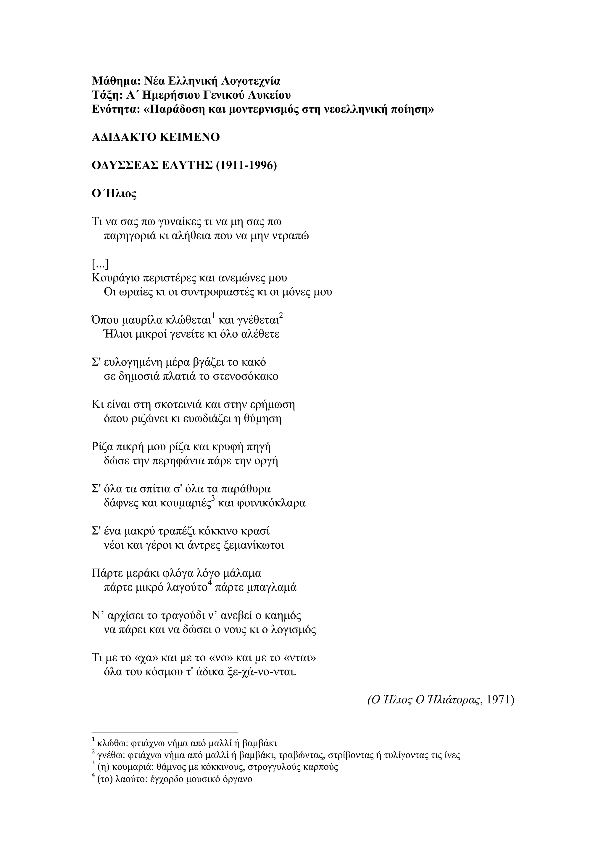 Μάθημα: Νέα Ελληνική Λογοτεχνία
Τάξη: Α΄ Ημερήσιου Γενικού Λυκείου
Ενότητα: «Παράδοση και μοντερνισμός στη νεοελληνική ποίηση»
ΑΔΙΔΑΚΤΟ ΚΕΙΜΕΝΟ
ΟΔΥΣΣΕΑΣ ΕΛΥΤΗΣ (1911-1996)
Ο Ήλιος
Τι να σας πω γυναίκες τι να μη σας πω
παρηγοριά κι αλήθεια που να μην ντραπώ
[...]
Κουράγιο περιστέρες και ανεμώνες μου
Οι ωραίες κι οι συντροφιαστές κι οι μόνες μου
Όπου μαυρίλα κλώθεται1
και γνέθεται2
Ήλιοι μικροί γενείτε κι όλο αλέθετε
Σ' ευλογημένη μέρα βγάζει το κακό
σε δημοσιά πλατιά το στενοσόκακο
Κι είναι στη σκοτεινιά και στην ερήμωση
όπου ριζώνει κι ευωδιάζει η θύμηση
Ρίζα πικρή μου ρίζα και κρυφή πηγή
δώσε την περηφάνια πάρε την οργή
Σ' όλα τα σπίτια σ' όλα τα παράθυρα
δάφνες και κουμαριές3
και φοινικόκλαρα
Σ' ένα μακρύ τραπέζι κόκκινο κρασί
νέοι και γέροι κι άντρες ξεμανίκωτοι
Πάρτε μεράκι φλόγα λόγο μάλαμα
πάρτε μικρό λαγούτο4
πάρτε μπαγλαμά
Ν’ αρχίσει το τραγούδι ν’ ανεβεί ο καημός
να πάρει και να δώσει ο νους κι ο λογισμός
Τι με το «χα» και με το «νο» και με το «νται»
όλα του κόσμου τ' άδικα ξε-χά-νο-νται.
(Ο Ήλιος Ο Ήλιάτορας, 1971)
1
κλώθω: φτιάχνω νήμα από μαλλί ή βαμβάκι
2
γνέθω: φτιάχνω νήμα από μαλλί ή βαμβάκι, τραβώντας, στρίβοντας ή τυλίγοντας τις ίνες
3
(η) κουμαριά: θάμνος με κόκκινους, στρογγυλούς καρπούς
4
(το) λαούτο: έγχορδο μουσικό όργανο
 