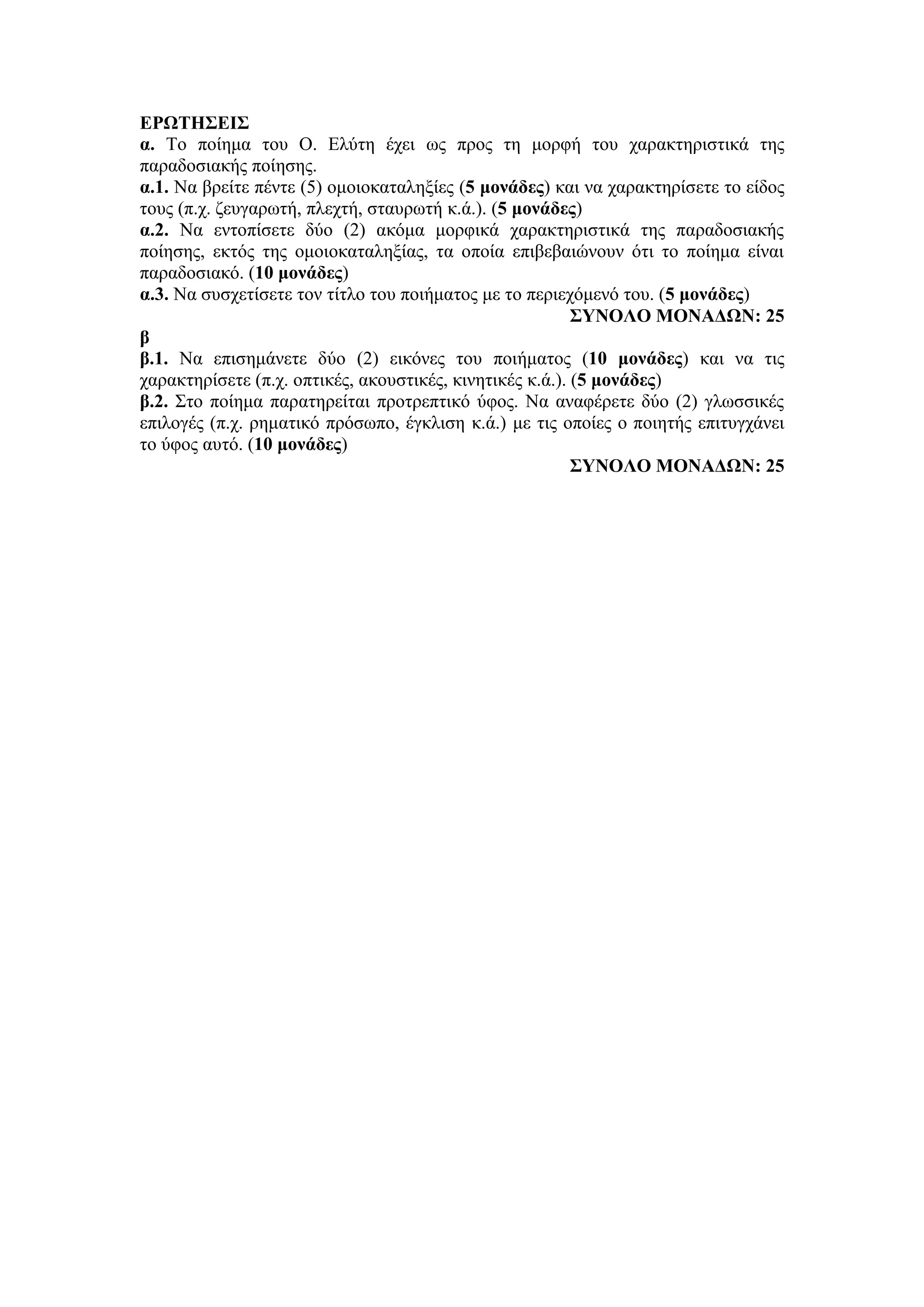 ΕΡΩΤΗΣΕΙΣ
α. Το ποίημα του Ο. Ελύτη έχει ως προς τη μορφή του χαρακτηριστικά της
παραδοσιακής ποίησης.
α.1. Να βρείτε πέντε (5) ομοιοκαταληξίες (5 μονάδες) και να χαρακτηρίσετε το είδος
τους (π.χ. ζευγαρωτή, πλεχτή, σταυρωτή κ.ά.). (5 μονάδες)
α.2. Να εντοπίσετε δύο (2) ακόμα μορφικά χαρακτηριστικά της παραδοσιακής
ποίησης, εκτός της ομοιοκαταληξίας, τα οποία επιβεβαιώνουν ότι το ποίημα είναι
παραδοσιακό. (10 μονάδες)
α.3. Να συσχετίσετε τον τίτλο του ποιήματος με το περιεχόμενό του. (5 μονάδες)
ΣΥΝΟΛΟ ΜΟΝΑΔΩΝ: 25
β
β.1. Να επισημάνετε δύο (2) εικόνες του ποιήματος (10 μονάδες) και να τις
χαρακτηρίσετε (π.χ. οπτικές, ακουστικές, κινητικές κ.ά.). (5 μονάδες)
β.2. Στο ποίημα παρατηρείται προτρεπτικό ύφος. Να αναφέρετε δύο (2) γλωσσικές
επιλογές (π.χ. ρηματικό πρόσωπο, έγκλιση κ.ά.) με τις οποίες ο ποιητής επιτυγχάνει
το ύφος αυτό. (10 μονάδες)
ΣΥΝΟΛΟ ΜΟΝΑΔΩΝ: 25
 