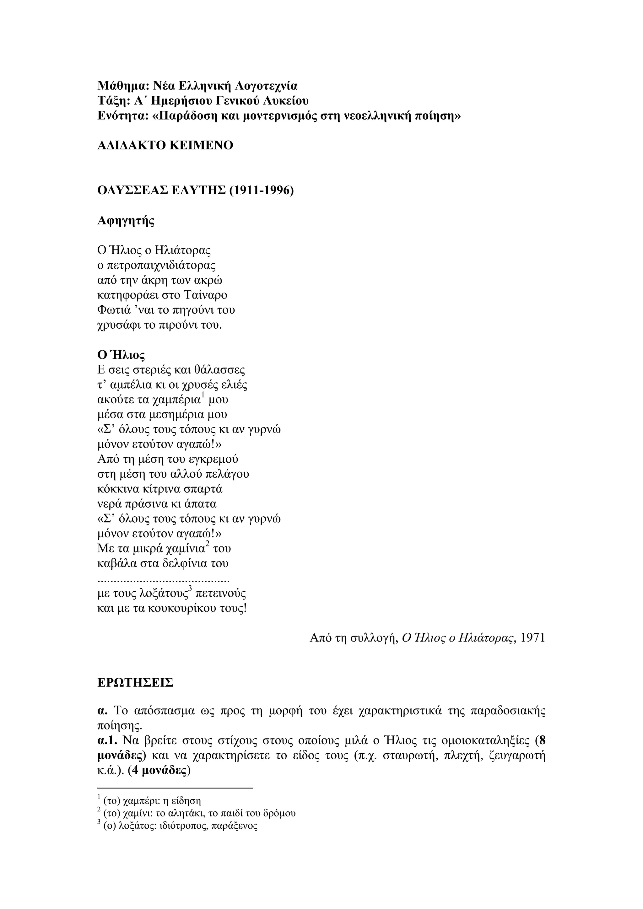 Μάθημα: Νέα Ελληνική Λογοτεχνία
Τάξη: Α΄ Ημερήσιου Γενικού Λυκείου
Ενότητα: «Παράδοση και μοντερνισμός στη νεοελληνική ποίηση»
ΑΔΙΔΑΚΤΟ ΚΕΙΜΕΝΟ
ΟΔΥΣΣΕΑΣ ΕΛΥΤΗΣ (1911-1996)
Αφηγητής
Ο Ήλιος ο Ηλιάτορας
ο πετροπαιχνιδιάτορας
από την άκρη των ακρώ
κατηφοράει στο Ταίναρο
Φωτιά ’ναι το πηγούνι του
χρυσάφι το πιρούνι του.
Ο Ήλιος
Ε σεις στεριές και θάλασσες
τ’ αμπέλια κι οι χρυσές ελιές
ακούτε τα χαμπέρια1
μου
μέσα στα μεσημέρια μου
«Σ’ όλους τους τόπους κι αν γυρνώ
μόνον ετούτον αγαπώ!»
Από τη μέση του εγκρεμού
στη μέση του αλλού πελάγου
κόκκινα κίτρινα σπαρτά
νερά πράσινα κι άπατα
«Σ’ όλους τους τόπους κι αν γυρνώ
μόνον ετούτον αγαπώ!»
Με τα μικρά χαμίνια2
του
καβάλα στα δελφίνια του
.........................................
με τους λοξάτους3
πετεινούς
και με τα κουκουρίκου τους!
Από τη συλλογή, Ο Ήλιος ο Ηλιάτορας, 1971
ΕΡΩΤΗΣΕΙΣ
α. Το απόσπασμα ως προς τη μορφή του έχει χαρακτηριστικά της παραδοσιακής
ποίησης.
α.1. Να βρείτε στους στίχους στους οποίους μιλά ο Ήλιος τις ομοιοκαταληξίες (8
μονάδες) και να χαρακτηρίσετε το είδος τους (π.χ. σταυρωτή, πλεχτή, ζευγαρωτή
κ.ά.). (4 μονάδες)
1
(το) χαμπέρι: η είδηση
2
(το) χαμίνι: το αλητάκι, το παιδί του δρόμου
3
(ο) λοξάτος: ιδιότροπος, παράξενος
 