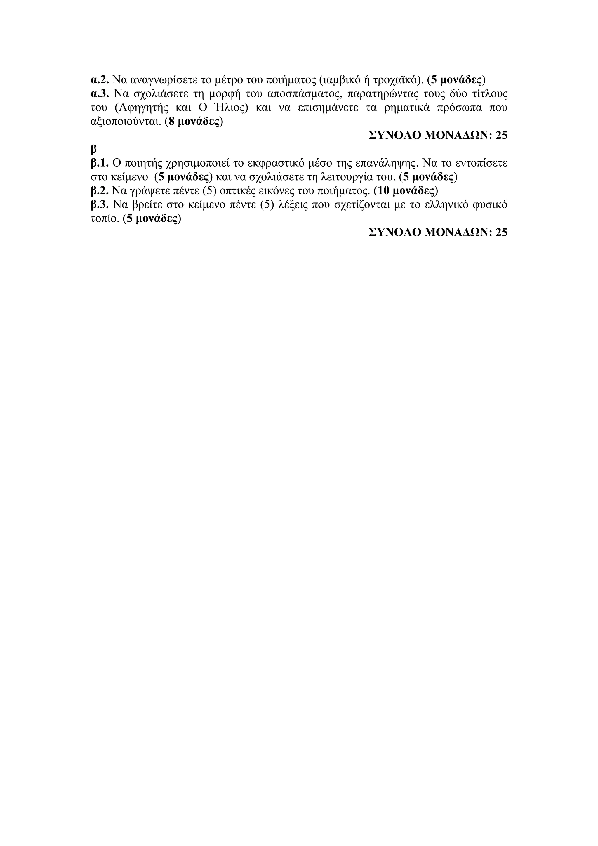α.2. Να αναγνωρίσετε το μέτρο του ποιήματος (ιαμβικό ή τροχαϊκό). (5 μονάδες)
α.3. Να σχολιάσετε τη μορφή του αποσπάσματος, παρατηρώντας τους δύο τίτλους
του (Αφηγητής και Ο Ήλιος) και να επισημάνετε τα ρηματικά πρόσωπα που
αξιοποιούνται. (8 μονάδες)
ΣΥΝΟΛΟ ΜΟΝΑΔΩΝ: 25
β
β.1. Ο ποιητής χρησιμοποιεί το εκφραστικό μέσο της επανάληψης. Να το εντοπίσετε
στο κείμενο (5 μονάδες) και να σχολιάσετε τη λειτουργία του. (5 μονάδες)
β.2. Να γράψετε πέντε (5) οπτικές εικόνες του ποιήματος. (10 μονάδες)
β.3. Να βρείτε στο κείμενο πέντε (5) λέξεις που σχετίζονται με το ελληνικό φυσικό
τοπίο. (5 μονάδες)
ΣΥΝΟΛΟ ΜΟΝΑΔΩΝ: 25
 