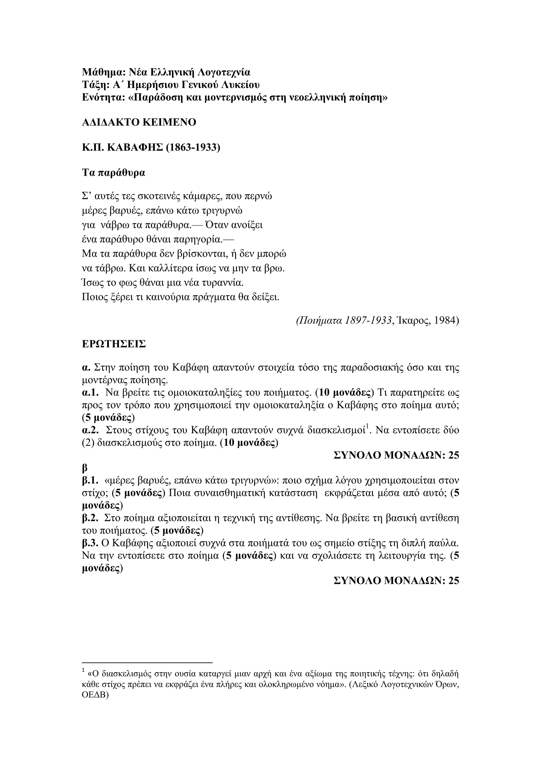 Μάθημα: Νέα Ελληνική Λογοτεχνία
Τάξη: Α΄ Ημερήσιου Γενικού Λυκείου
Ενότητα: «Παράδοση και μοντερνισμός στη νεοελληνική ποίηση»
ΑΔΙΔΑΚΤΟ ΚΕΙΜΕΝΟ
Κ.Π. ΚΑΒΑΦΗΣ (1863-1933)
Τα παράθυρα
Σ’ αυτές τες σκοτεινές κάμαρες, που περνώ
μέρες βαρυές, επάνω κάτω τριγυρνώ
για νάβρω τα παράθυρα.— Όταν ανοίξει
ένα παράθυρο θάναι παρηγορία.—
Μα τα παράθυρα δεν βρίσκονται, ή δεν μπορώ
να τάβρω. Και καλλίτερα ίσως να μην τα βρω.
Ίσως το φως θάναι μια νέα τυραννία.
Ποιος ξέρει τι καινούρια πράγματα θα δείξει.
(Ποιήματα 1897-1933, Ίκαρος, 1984)
ΕΡΩΤΗΣΕΙΣ
α. Στην ποίηση του Καβάφη απαντούν στοιχεία τόσο της παραδοσιακής όσο και της
μοντέρνας ποίησης.
α.1. Να βρείτε τις ομοιοκαταληξίες του ποιήματος. (10 μονάδες) Τι παρατηρείτε ως
προς τον τρόπο που χρησιμοποιεί την ομοιοκαταληξία ο Καβάφης στο ποίημα αυτό;
(5 μονάδες)
α.2. Στους στίχους του Καβάφη απαντούν συχνά διασκελισμοί1
. Να εντοπίσετε δύο
(2) διασκελισμούς στο ποίημα. (10 μονάδες)
ΣΥΝΟΛΟ ΜΟΝΑΔΩΝ: 25
β
β.1. «μέρες βαρυές, επάνω κάτω τριγυρνώ»: ποιο σχήμα λόγου χρησιμοποιείται στον
στίχο; (5 μονάδες) Ποια συναισθηματική κατάσταση εκφράζεται μέσα από αυτό; (5
μονάδες)
β.2. Στο ποίημα αξιοποιείται η τεχνική της αντίθεσης. Να βρείτε τη βασική αντίθεση
του ποιήματος. (5 μονάδες)
β.3. Ο Καβάφης αξιοποιεί συχνά στα ποιήματά του ως σημείο στίξης τη διπλή παύλα.
Να την εντοπίσετε στο ποίημα (5 μονάδες) και να σχολιάσετε τη λειτουργία της. (5
μονάδες)
ΣΥΝΟΛΟ ΜΟΝΑΔΩΝ: 25
1
«Ο διασκελισμός στην ουσία καταργεί μιαν αρχή και ένα αξίωμα της ποιητικής τέχνης: ότι δηλαδή
κάθε στίχος πρέπει να εκφράζει ένα πλήρες και ολοκληρωμένο νόημα». (Λεξικό Λογοτεχνικών Όρων,
ΟΕΔΒ)
 