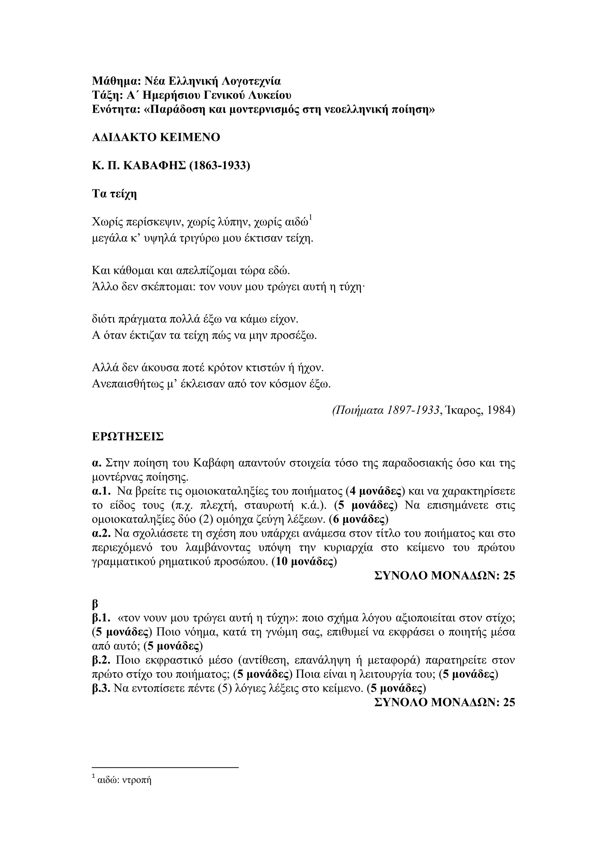 Μάθημα: Νέα Ελληνική Λογοτεχνία
Τάξη: Α΄ Ημερήσιου Γενικού Λυκείου
Ενότητα: «Παράδοση και μοντερνισμός στη νεοελληνική ποίηση»
ΑΔΙΔΑΚΤΟ ΚΕΙΜΕΝΟ
Κ. Π. ΚΑΒΑΦΗΣ (1863-1933)
Τα τείχη
Χωρίς περίσκεψιν, χωρίς λύπην, χωρίς αιδώ1
μεγάλα κ’ υψηλά τριγύρω μου έκτισαν τείχη.
Και κάθομαι και απελπίζομαι τώρα εδώ.
Άλλο δεν σκέπτομαι: τον νουν μου τρώγει αυτή η τύχη·
διότι πράγματα πολλά έξω να κάμω είχον.
A όταν έκτιζαν τα τείχη πώς να μην προσέξω.
Aλλά δεν άκουσα ποτέ κρότον κτιστών ή ήχον.
Aνεπαισθήτως μ’ έκλεισαν από τον κόσμον έξω.
(Ποιήματα 1897-1933, Ίκαρος, 1984)
ΕΡΩΤΗΣΕΙΣ
α. Στην ποίηση του Καβάφη απαντούν στοιχεία τόσο της παραδοσιακής όσο και της
μοντέρνας ποίησης.
α.1. Να βρείτε τις ομοιοκαταληξίες του ποιήματος (4 μονάδες) και να χαρακτηρίσετε
το είδος τους (π.χ. πλεχτή, σταυρωτή κ.ά.). (5 μονάδες) Να επισημάνετε στις
ομοιοκαταληξίες δύο (2) ομόηχα ζεύγη λέξεων. (6 μονάδες)
α.2. Να σχολιάσετε τη σχέση που υπάρχει ανάμεσα στον τίτλο του ποιήματος και στο
περιεχόμενό του λαμβάνοντας υπόψη την κυριαρχία στο κείμενο του πρώτου
γραμματικού ρηματικού προσώπου. (10 μονάδες)
ΣΥΝΟΛΟ ΜΟΝΑΔΩΝ: 25
β
β.1. «τον νουν μου τρώγει αυτή η τύχη»: ποιο σχήμα λόγου αξιοποιείται στον στίχο;
(5 μονάδες) Ποιο νόημα, κατά τη γνώμη σας, επιθυμεί να εκφράσει ο ποιητής μέσα
από αυτό; (5 μονάδες)
β.2. Ποιο εκφραστικό μέσο (αντίθεση, επανάληψη ή μεταφορά) παρατηρείτε στον
πρώτο στίχο του ποιήματος; (5 μονάδες) Ποια είναι η λειτουργία του; (5 μονάδες)
β.3. Να εντοπίσετε πέντε (5) λόγιες λέξεις στο κείμενο. (5 μονάδες)
ΣΥΝΟΛΟ ΜΟΝΑΔΩΝ: 25
1
αιδώ: ντροπή
 