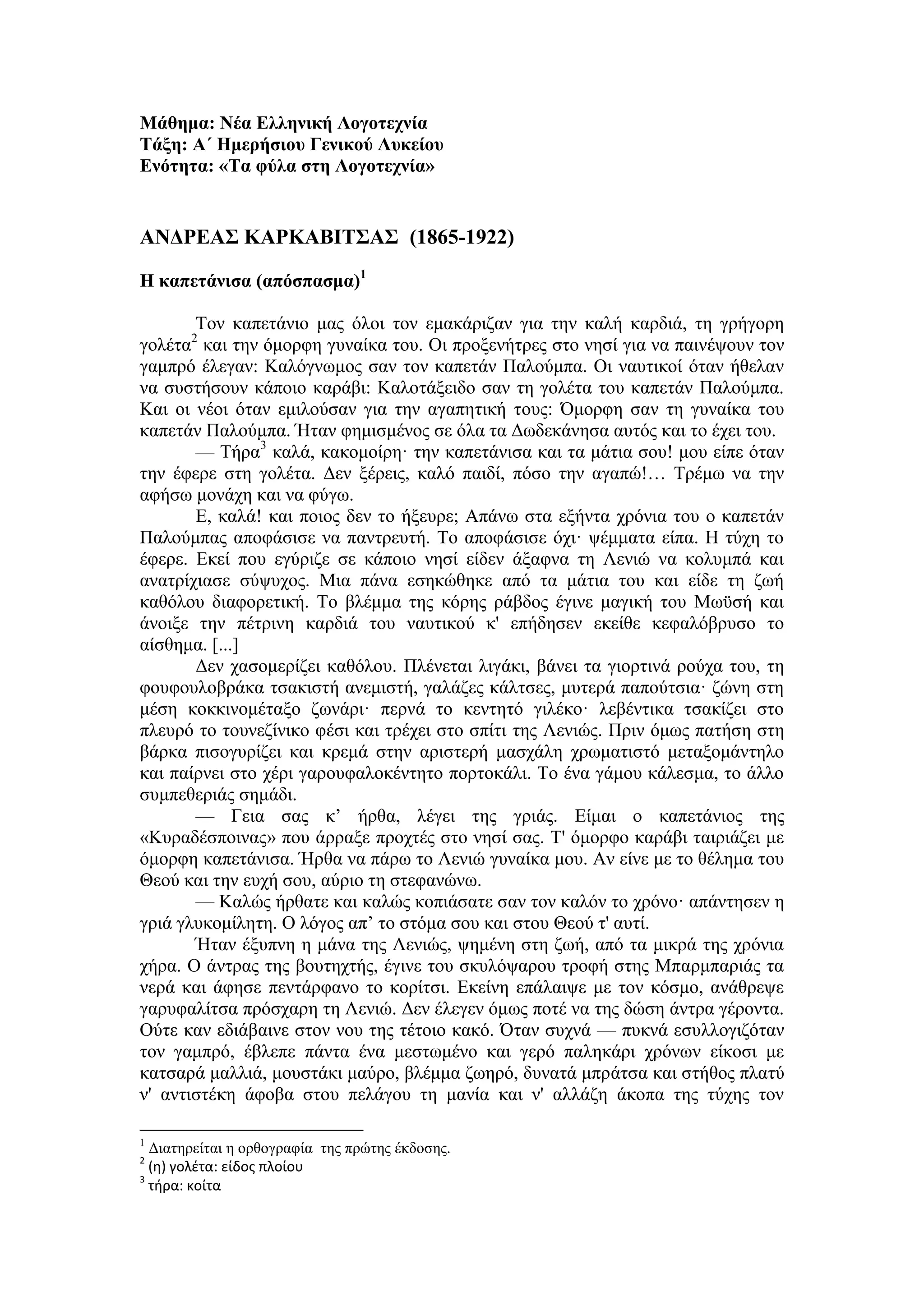 Μάθημα: Νέα Ελληνική Λογοτεχνία
Τάξη: Α΄ Ημερήσιου Γενικού Λυκείου
Ενότητα: «Τα φύλα στη Λογοτεχνία»
ΑΝΔΡΕΑΣ ΚΑΡΚΑΒΙΤΣΑΣ (1865-1922)
Η καπετάνισα (απόσπασμα)1
Τον καπετάνιο μας όλοι τον εμακάριζαν για την καλή καρδιά, τη γρήγορη
γολέτα2
και την όμορφη γυναίκα του. Οι προξενήτρες στο νησί για να παινέψουν τον
γαμπρό έλεγαν: Καλόγνωμος σαν τον καπετάν Παλούμπα. Οι ναυτικοί όταν ήθελαν
να συστήσουν κάποιο καράβι: Καλοτάξειδο σαν τη γολέτα του καπετάν Παλούμπα.
Και οι νέοι όταν εμιλούσαν για την αγαπητική τους: Όμορφη σαν τη γυναίκα του
καπετάν Παλούμπα. Ήταν φημισμένος σε όλα τα Δωδεκάνησα αυτός και το έχει του.
— Τήρα3
καλά, κακομοίρη· την καπετάνισα και τα μάτια σου! μου είπε όταν
την έφερε στη γολέτα. Δεν ξέρεις, καλό παιδί, πόσο την αγαπώ!… Τρέμω να την
αφήσω μονάχη και να φύγω.
Ε, καλά! και ποιος δεν το ήξευρε; Απάνω στα εξήντα χρόνια του ο καπετάν
Παλούμπας αποφάσισε να παντρευτή. Το αποφάσισε όχι· ψέμματα είπα. Η τύχη το
έφερε. Εκεί που εγύριζε σε κάποιο νησί είδεν άξαφνα τη Λενιώ να κολυμπά και
ανατρίχιασε σύψυχος. Μια πάνα εσηκώθηκε από τα μάτια του και είδε τη ζωή
καθόλου διαφορετική. Το βλέμμα της κόρης ράβδος έγινε μαγική του Μωϋσή και
άνοιξε την πέτρινη καρδιά του ναυτικού κ' επήδησεν εκείθε κεφαλόβρυσο το
αίσθημα. [...]
Δεν χασομερίζει καθόλου. Πλένεται λιγάκι, βάνει τα γιορτινά ρούχα του, τη
φουφουλοβράκα τσακιστή ανεμιστή, γαλάζες κάλτσες, μυτερά παπούτσια· ζώνη στη
μέση κοκκινομέταξο ζωνάρι· περνά το κεντητό γιλέκο· λεβέντικα τσακίζει στο
πλευρό το τουνεζίνικο φέσι και τρέχει στο σπίτι της Λενιώς. Πριν όμως πατήση στη
βάρκα πισογυρίζει και κρεμά στην αριστερή μασχάλη χρωματιστό μεταξομάντηλο
και παίρνει στο χέρι γαρουφαλοκέντητο πορτοκάλι. Το ένα γάμου κάλεσμα, το άλλο
συμπεθεριάς σημάδι.
— Γεια σας κ’ ήρθα, λέγει της γριάς. Είμαι ο καπετάνιος της
«Κυραδέσποινας» που άρραξε προχτές στο νησί σας. Τ' όμορφο καράβι ταιριάζει με
όμορφη καπετάνισα. Ήρθα να πάρω το Λενιώ γυναίκα μου. Αν είνε με το θέλημα του
Θεού και την ευχή σου, αύριο τη στεφανώνω.
— Καλώς ήρθατε και καλώς κοπιάσατε σαν τον καλόν το χρόνο· απάντησεν η
γριά γλυκομίλητη. Ο λόγος απ’ το στόμα σου και στου Θεού τ' αυτί.
Ήταν έξυπνη η μάνα της Λενιώς, ψημένη στη ζωή, από τα μικρά της χρόνια
χήρα. Ο άντρας της βουτηχτής, έγινε του σκυλόψαρου τροφή στης Μπαρμπαριάς τα
νερά και άφησε πεντάρφανο το κορίτσι. Εκείνη επάλαιψε με τον κόσμο, ανάθρεψε
γαρυφαλίτσα πρόσχαρη τη Λενιώ. Δεν έλεγεν όμως ποτέ να της δώση άντρα γέροντα.
Ούτε καν εδιάβαινε στον νου της τέτοιο κακό. Όταν συχνά — πυκνά εσυλλογιζόταν
τον γαμπρό, έβλεπε πάντα ένα μεστωμένο και γερό παληκάρι χρόνων είκοσι με
κατσαρά μαλλιά, μουστάκι μαύρο, βλέμμα ζωηρό, δυνατά μπράτσα και στήθος πλατύ
ν' αντιστέκη άφοβα στου πελάγου τη μανία και ν' αλλάζη άκοπα της τύχης τον
1
Διατηρείται η ορθογραφία της πρώτης έκδοσης.
2
(η) γολέτα: είδος πλοίου
3
τήρα: κοίτα
 