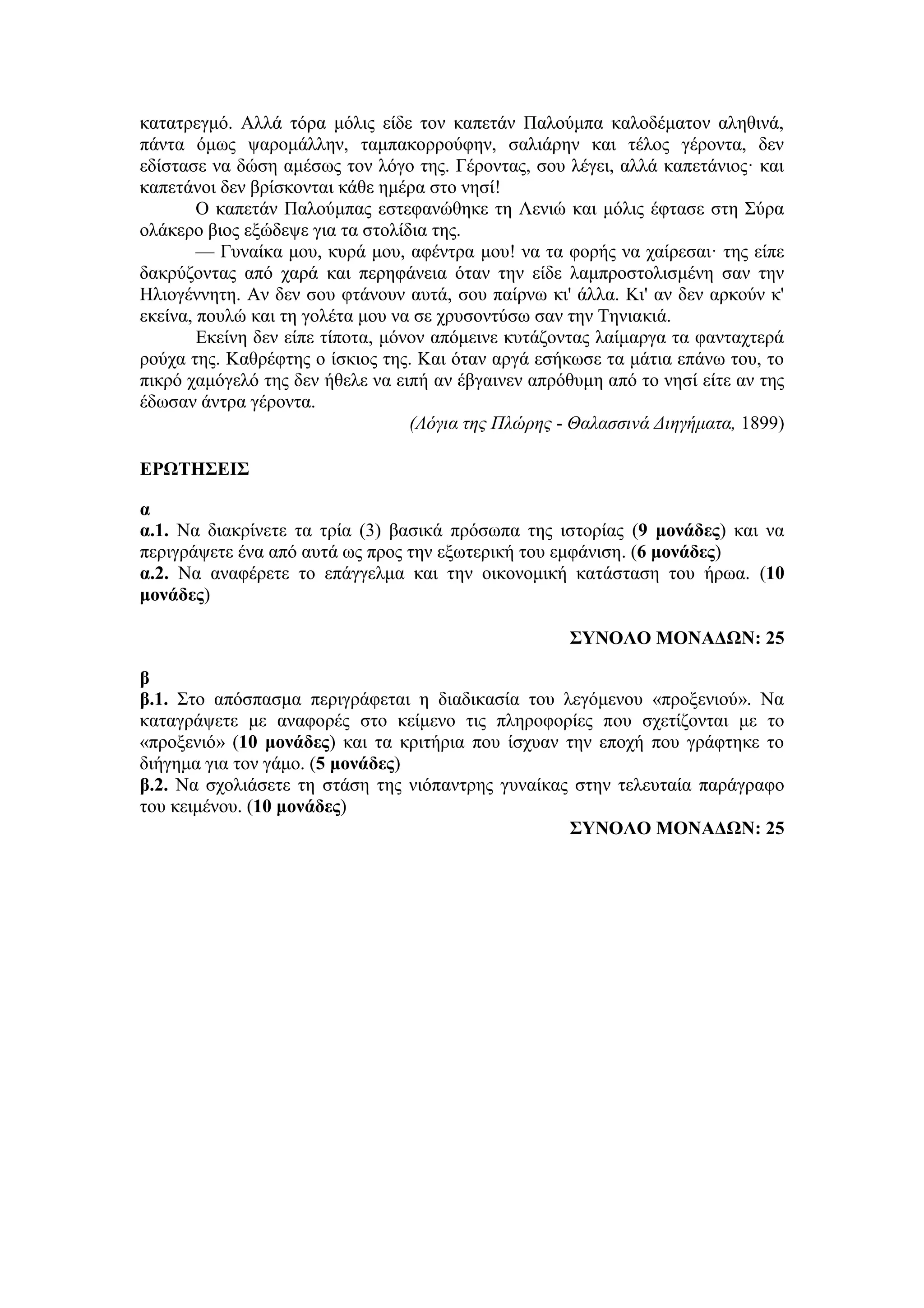 κατατρεγμό. Αλλά τόρα μόλις είδε τον καπετάν Παλούμπα καλοδέματον αληθινά,
πάντα όμως ψαρομάλλην, ταμπακορρούφην, σαλιάρην και τέλος γέροντα, δεν
εδίστασε να δώση αμέσως τον λόγο της. Γέροντας, σου λέγει, αλλά καπετάνιος· και
καπετάνοι δεν βρίσκονται κάθε ημέρα στο νησί!
Ο καπετάν Παλούμπας εστεφανώθηκε τη Λενιώ και μόλις έφτασε στη Σύρα
ολάκερο βιος εξώδεψε για τα στολίδια της.
— Γυναίκα μου, κυρά μου, αφέντρα μου! να τα φορής να χαίρεσαι· της είπε
δακρύζοντας από χαρά και περηφάνεια όταν την είδε λαμπροστολισμένη σαν την
Ηλιογέννητη. Αν δεν σου φτάνουν αυτά, σου παίρνω κι' άλλα. Κι' αν δεν αρκούν κ'
εκείνα, πουλώ και τη γολέτα μου να σε χρυσοντύσω σαν την Τηνιακιά.
Εκείνη δεν είπε τίποτα, μόνον απόμεινε κυτάζοντας λαίμαργα τα φανταχτερά
ρούχα της. Καθρέφτης ο ίσκιος της. Και όταν αργά εσήκωσε τα μάτια επάνω του, το
πικρό χαμόγελό της δεν ήθελε να ειπή αν έβγαινεν απρόθυμη από το νησί είτε αν της
έδωσαν άντρα γέροντα.
(Λόγια της Πλώρης - Θαλασσινά Διηγήματα, 1899)
ΕΡΩΤΗΣΕΙΣ
α
α.1. Να διακρίνετε τα τρία (3) βασικά πρόσωπα της ιστορίας (9 μονάδες) και να
περιγράψετε ένα από αυτά ως προς την εξωτερική του εμφάνιση. (6 μονάδες)
α.2. Να αναφέρετε το επάγγελμα και την οικονομική κατάσταση του ήρωα. (10
μονάδες)
ΣΥΝΟΛΟ ΜΟΝΑΔΩΝ: 25
β
β.1. Στο απόσπασμα περιγράφεται η διαδικασία του λεγόμενου «προξενιού». Να
καταγράψετε με αναφορές στο κείμενο τις πληροφορίες που σχετίζονται με το
«προξενιό» (10 μονάδες) και τα κριτήρια που ίσχυαν την εποχή που γράφτηκε το
διήγημα για τον γάμο. (5 μονάδες)
β.2. Να σχολιάσετε τη στάση της νιόπαντρης γυναίκας στην τελευταία παράγραφο
του κειμένου. (10 μονάδες)
ΣΥΝΟΛΟ ΜΟΝΑΔΩΝ: 25
 