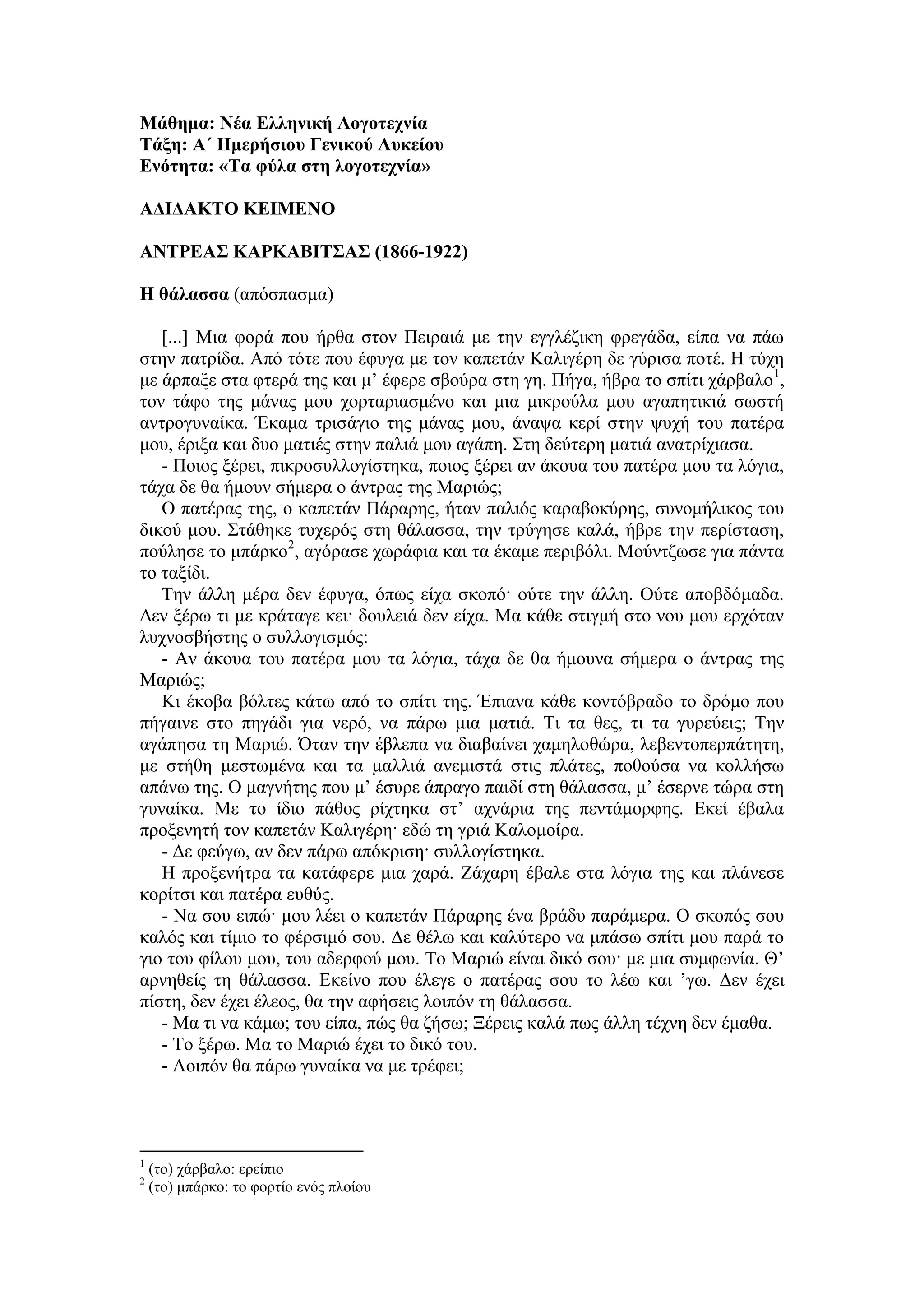 Μάθημα: Νέα Ελληνική Λογοτεχνία
Τάξη: Α΄ Ημερήσιου Γενικού Λυκείου
Ενότητα: «Τα φύλα στη λογοτεχνία»
ΑΔΙΔΑΚΤΟ ΚΕΙΜΕΝΟ
ΑΝΤΡΕΑΣ ΚΑΡΚΑΒΙΤΣΑΣ (1866-1922)
Η θάλασσα (απόσπασμα)
[...] Μια φορά που ήρθα στον Πειραιά με την εγγλέζικη φρεγάδα, είπα να πάω
στην πατρίδα. Από τότε που έφυγα με τον καπετάν Καλιγέρη δε γύρισα ποτέ. Η τύχη
με άρπαξε στα φτερά της και μ’ έφερε σβούρα στη γη. Πήγα, ήβρα το σπίτι χάρβαλο1
,
τον τάφο της μάνας μου χορταριασμένο και μια μικρούλα μου αγαπητικιά σωστή
αντρογυναίκα. Έκαμα τρισάγιο της μάνας μου, άναψα κερί στην ψυχή του πατέρα
μου, έριξα και δυο ματιές στην παλιά μου αγάπη. Στη δεύτερη ματιά ανατρίχιασα.
- Ποιος ξέρει, πικροσυλλογίστηκα, ποιος ξέρει αν άκουα του πατέρα μου τα λόγια,
τάχα δε θα ήμουν σήμερα ο άντρας της Μαριώς;
Ο πατέρας της, ο καπετάν Πάραρης, ήταν παλιός καραβοκύρης, συνομήλικος του
δικού μου. Στάθηκε τυχερός στη θάλασσα, την τρύγησε καλά, ήβρε την περίσταση,
πούλησε το μπάρκο2
, αγόρασε χωράφια και τα έκαμε περιβόλι. Μούντζωσε για πάντα
το ταξίδι.
Την άλλη μέρα δεν έφυγα, όπως είχα σκοπό· ούτε την άλλη. Ούτε αποβδόμαδα.
Δεν ξέρω τι με κράταγε κει· δουλειά δεν είχα. Μα κάθε στιγμή στο νου μου ερχόταν
λυχνοσβήστης ο συλλογισμός:
- Αν άκουα του πατέρα μου τα λόγια, τάχα δε θα ήμουνα σήμερα ο άντρας της
Μαριώς;
Κι έκοβα βόλτες κάτω από το σπίτι της. Έπιανα κάθε κοντόβραδο το δρόμο που
πήγαινε στο πηγάδι για νερό, να πάρω μια ματιά. Τι τα θες, τι τα γυρεύεις; Την
αγάπησα τη Μαριώ. Όταν την έβλεπα να διαβαίνει χαμηλοθώρα, λεβεντοπερπάτητη,
με στήθη μεστωμένα και τα μαλλιά ανεμιστά στις πλάτες, ποθούσα να κολλήσω
απάνω της. Ο μαγνήτης που μ’ έσυρε άπραγο παιδί στη θάλασσα, μ’ έσερνε τώρα στη
γυναίκα. Με το ίδιο πάθος ρίχτηκα στ’ αχνάρια της πεντάμορφης. Εκεί έβαλα
προξενητή τον καπετάν Καλιγέρη· εδώ τη γριά Καλομοίρα.
- Δε φεύγω, αν δεν πάρω απόκριση· συλλογίστηκα.
Η προξενήτρα τα κατάφερε μια χαρά. Ζάχαρη έβαλε στα λόγια της και πλάνεσε
κορίτσι και πατέρα ευθύς.
- Να σου ειπώ· μου λέει ο καπετάν Πάραρης ένα βράδυ παράμερα. Ο σκοπός σου
καλός και τίμιο το φέρσιμό σου. Δε θέλω και καλύτερο να μπάσω σπίτι μου παρά το
γιο του φίλου μου, του αδερφού μου. Το Μαριώ είναι δικό σου· με μια συμφωνία. Θ’
αρνηθείς τη θάλασσα. Εκείνο που έλεγε ο πατέρας σου το λέω και ’γω. Δεν έχει
πίστη, δεν έχει έλεος, θα την αφήσεις λοιπόν τη θάλασσα.
- Μα τι να κάμω; του είπα, πώς θα ζήσω; Ξέρεις καλά πως άλλη τέχνη δεν έμαθα.
- Το ξέρω. Μα το Μαριώ έχει το δικό του.
- Λοιπόν θα πάρω γυναίκα να με τρέφει;
1
(το) χάρβαλο: ερείπιο
2
(το) μπάρκο: το φορτίο ενός πλοίου
 