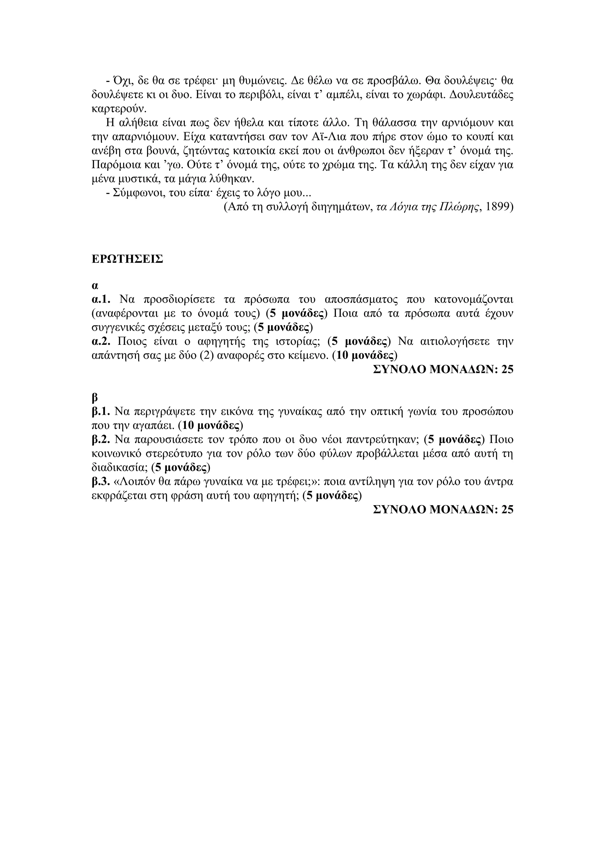 - Όχι, δε θα σε τρέφει· μη θυμώνεις. Δε θέλω να σε προσβάλω. Θα δουλέψεις· θα
δουλέψετε κι οι δυο. Είναι το περιβόλι, είναι τ’ αμπέλι, είναι το χωράφι. Δουλευτάδες
καρτερούν.
Η αλήθεια είναι πως δεν ήθελα και τίποτε άλλο. Τη θάλασσα την αρνιόμουν και
την απαρνιόμουν. Είχα καταντήσει σαν τον Αϊ-Λια που πήρε στον ώμο το κουπί και
ανέβη στα βουνά, ζητώντας κατοικία εκεί που οι άνθρωποι δεν ήξεραν τ’ όνομά της.
Παρόμοια και ’γω. Ούτε τ’ όνομά της, ούτε το χρώμα της. Τα κάλλη της δεν είχαν για
μένα μυστικά, τα μάγια λύθηκαν.
- Σύμφωνοι, του είπα· έχεις το λόγο μου...
(Από τη συλλογή διηγημάτων, τα Λόγια της Πλώρης, 1899)
ΕΡΩΤΗΣΕΙΣ
α
α.1. Να προσδιορίσετε τα πρόσωπα του αποσπάσματος που κατονομάζονται
(αναφέρονται με το όνομά τους) (5 μονάδες) Ποια από τα πρόσωπα αυτά έχουν
συγγενικές σχέσεις μεταξύ τους; (5 μονάδες)
α.2. Ποιος είναι ο αφηγητής της ιστορίας; (5 μονάδες) Να αιτιολογήσετε την
απάντησή σας με δύο (2) αναφορές στο κείμενο. (10 μονάδες)
ΣΥΝΟΛΟ ΜΟΝΑΔΩΝ: 25
β
β.1. Να περιγράψετε την εικόνα της γυναίκας από την οπτική γωνία του προσώπου
που την αγαπάει. (10 μονάδες)
β.2. Να παρουσιάσετε τον τρόπο που οι δυο νέοι παντρεύτηκαν; (5 μονάδες) Ποιο
κοινωνικό στερεότυπο για τον ρόλο των δύο φύλων προβάλλεται μέσα από αυτή τη
διαδικασία; (5 μονάδες)
β.3. «Λοιπόν θα πάρω γυναίκα να με τρέφει;»: ποια αντίληψη για τον ρόλο του άντρα
εκφράζεται στη φράση αυτή του αφηγητή; (5 μονάδες)
ΣΥΝΟΛΟ ΜΟΝΑΔΩΝ: 25
 