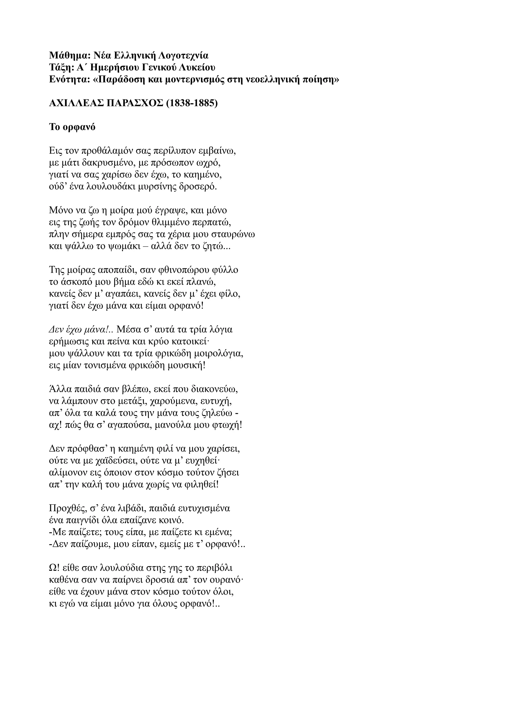Μάθημα: Νέα Ελληνική Λογοτεχνία
Τάξη: Α΄ Ημερήσιου Γενικού Λυκείου
Ενότητα: «Παράδοση και μοντερνισμός στη νεοελληνική ποίηση»
ΑΧΙΛΛΕΑΣ ΠΑΡΑΣΧΟΣ (1838-1885)
Το ορφανό
Εις τον προθάλαμόν σας περίλυπον εμβαίνω,
με μάτι δακρυσμένο, με πρόσωπον ωχρό,
γιατί να σας χαρίσω δεν έχω, το καημένο,
ούδ’ ένα λουλουδάκι μυρσίνης δροσερό.
Μόνο να ζω η μοίρα μού έγραψε, και μόνο
εις της ζωής τον δρόμον θλιμμένο περπατώ,
πλην σήμερα εμπρός σας τα χέρια μου σταυρώνω
και ψάλλω το ψωμάκι – αλλά δεν το ζητώ...
Της μοίρας αποπαίδι, σαν φθινοπώρου φύλλο
το άσκοπό μου βήμα εδώ κι εκεί πλανώ,
κανείς δεν μ’ αγαπάει, κανείς δεν μ’ έχει φίλο,
γιατί δεν έχω μάνα και είμαι ορφανό!
Δεν έχω μάνα!.. Μέσα σ’ αυτά τα τρία λόγια
ερήμωσις και πείνα και κρύο κατοικεί·
μου ψάλλουν και τα τρία φρικώδη μοιρολόγια,
εις μίαν τονισμένα φρικώδη μουσική!
Άλλα παιδιά σαν βλέπω, εκεί που διακονεύω,
να λάμπουν στο μετάξι, χαρούμενα, ευτυχή,
απ’ όλα τα καλά τους την μάνα τους ζηλεύω -
αχ! πώς θα σ’ αγαπούσα, μανούλα μου φτωχή!
Δεν πρόφθασ’ η καημένη φιλί να μου χαρίσει,
ούτε να με χαϊδεύσει, ούτε να μ’ ευχηθεί·
αλίμονον εις όποιον στον κόσμο τούτον ζήσει
απ’ την καλή του μάνα χωρίς να φιληθεί!
Προχθές, σ’ ένα λιβάδι, παιδιά ευτυχισμένα
ένα παιγνίδι όλα επαίζανε κοινό.
-Με παίζετε; τους είπα, με παίζετε κι εμένα;
-Δεν παίζουμε, μου είπαν, εμείς με τ’ ορφανό!..
Ω! είθε σαν λουλούδια στης γης το περιβόλι
καθένα σαν να παίρνει δροσιά απ’ τον ουρανό·
είθε να έχουν μάνα στον κόσμο τούτον όλοι,
κι εγώ να είμαι μόνο για όλους ορφανό!..
 