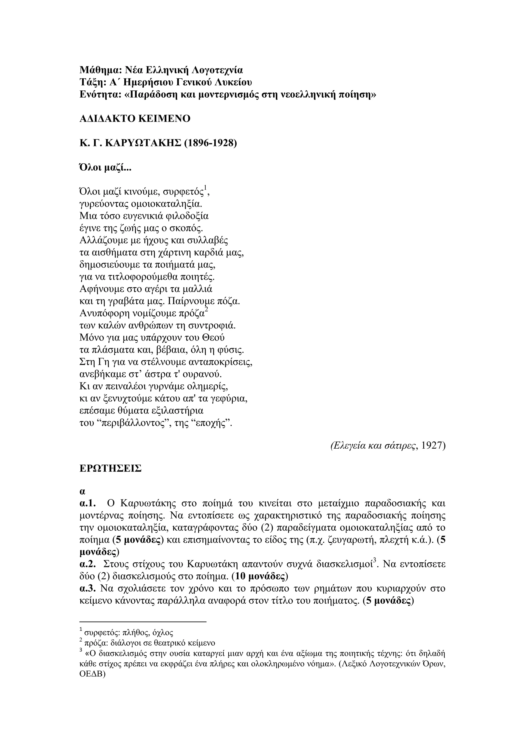 Μάθημα: Νέα Ελληνική Λογοτεχνία
Τάξη: Α΄ Ημερήσιου Γενικού Λυκείου
Ενότητα: «Παράδοση και μοντερνισμός στη νεοελληνική ποίηση»
ΑΔΙΔΑΚΤΟ ΚΕΙΜΕΝΟ
Κ. Γ. ΚΑΡΥΩΤΑΚΗΣ (1896-1928)
Όλοι μαζί...
Όλοι μαζί κινούμε, συρφετός1
,
γυρεύοντας ομοιοκαταληξία.
Μια τόσο ευγενικιά φιλοδοξία
έγινε της ζωής μας ο σκοπός.
Αλλάζουμε με ήχους και συλλαβές
τα αισθήματα στη χάρτινη καρδιά μας,
δημοσιεύουμε τα ποιήματά μας,
για να τιτλοφορούμεθα ποιητές.
Αφήνουμε στο αγέρι τα μαλλιά
και τη γραβάτα μας. Παίρνουμε πόζα.
Ανυπόφορη νομίζουμε πρόζα2
των καλών ανθρώπων τη συντροφιά.
Μόνο για μας υπάρχουν του Θεού
τα πλάσματα και, βέβαια, όλη η φύσις.
Στη Γη για να στέλνουμε ανταποκρίσεις,
ανεβήκαμε στ’ άστρα τ' ουρανού.
Κι αν πειναλέοι γυρνάμε ολημερίς,
κι αν ξενυχτούμε κάτου απ' τα γεφύρια,
επέσαμε θύματα εξιλαστήρια
του “περιβάλλοντος”, της “εποχής”.
(Ελεγεία και σάτιρες, 1927)
ΕΡΩΤΗΣΕΙΣ
α
α.1. Ο Καρυωτάκης στο ποίημά του κινείται στο μεταίχμιο παραδοσιακής και
μοντέρνας ποίησης. Να εντοπίσετε ως χαρακτηριστικό της παραδοσιακής ποίησης
την ομοιοκαταληξία, καταγράφοντας δύο (2) παραδείγματα ομοιοκαταληξίας από το
ποίημα (5 μονάδες) και επισημαίνοντας το είδος της (π.χ. ζευγαρωτή, πλεχτή κ.ά.). (5
μονάδες)
α.2. Στους στίχους του Καρυωτάκη απαντούν συχνά διασκελισμοί3
. Να εντοπίσετε
δύο (2) διασκελισμούς στο ποίημα. (10 μονάδες)
α.3. Να σχολιάσετε τον χρόνο και το πρόσωπο των ρημάτων που κυριαρχούν στο
κείμενο κάνοντας παράλληλα αναφορά στον τίτλο του ποιήματος. (5 μονάδες)
1
συρφετός: πλήθος, όχλος
2
πρόζα: διάλογοι σε θεατρικό κείμενο
3
«Ο διασκελισμός στην ουσία καταργεί μιαν αρχή και ένα αξίωμα της ποιητικής τέχνης: ότι δηλαδή
κάθε στίχος πρέπει να εκφράζει ένα πλήρες και ολοκληρωμένο νόημα». (Λεξικό Λογοτεχνικών Όρων,
ΟΕΔΒ)
 