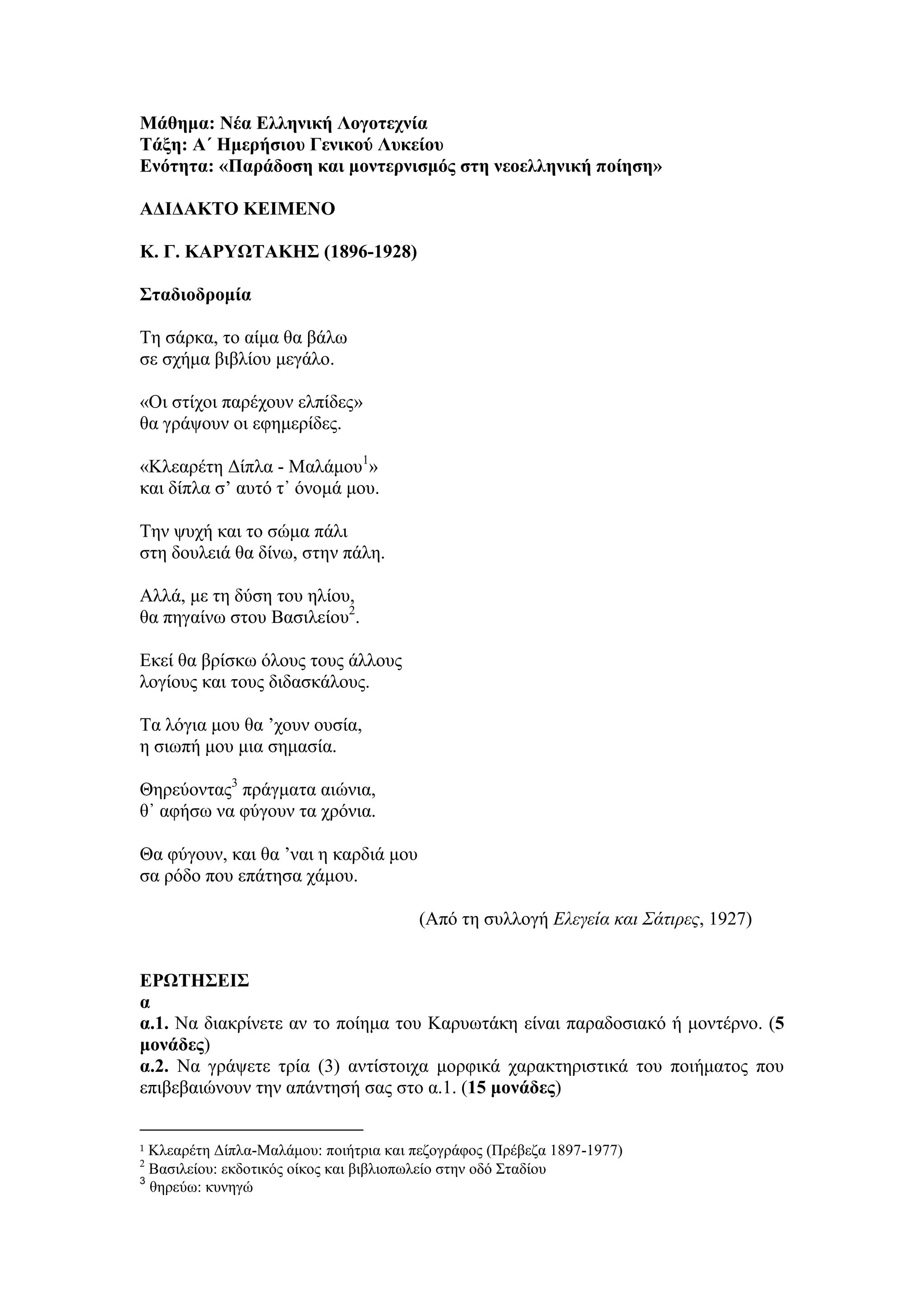 Μάθημα: Νέα Ελληνική Λογοτεχνία
Τάξη: Α΄ Ημερήσιου Γενικού Λυκείου
Ενότητα: «Παράδοση και μοντερνισμός στη νεοελληνική ποίηση»
ΑΔΙΔΑΚΤΟ ΚΕΙΜΕΝΟ
Κ. Γ. ΚΑΡΥΩΤΑΚΗΣ (1896-1928)
Σταδιοδρομία
Τη σάρκα, το αίμα θα βάλω
σε σχήμα βιβλίου μεγάλο.
«Οι στίχοι παρέχουν ελπίδες»
θα γράψουν οι εφημερίδες.
«Κλεαρέτη Δίπλα - Μαλάμου1
»
και δίπλα σ’ αυτό τ᾿ όνομά μου.
Την ψυχή και το σώμα πάλι
στη δουλειά θα δίνω, στην πάλη.
Αλλά, με τη δύση του ηλίου,
θα πηγαίνω στου Βασιλείου2
.
Εκεί θα βρίσκω όλους τους άλλους
λογίους και τους διδασκάλους.
Τα λόγια μου θα ’χουν ουσία,
η σιωπή μου μια σημασία.
Θηρεύοντας3
πράγματα αιώνια,
θ᾿ αφήσω να φύγουν τα χρόνια.
Θα φύγουν, και θα ’ναι η καρδιά μου
σα ρόδο που επάτησα χάμου.
(Από τη συλλογή Ελεγεία και Σάτιρες, 1927)
ΕΡΩΤΗΣΕΙΣ
α
α.1. Να διακρίνετε αν το ποίημα του Καρυωτάκη είναι παραδοσιακό ή μοντέρνο. (5
μονάδες)
α.2. Να γράψετε τρία (3) αντίστοιχα μορφικά χαρακτηριστικά του ποιήματος που
επιβεβαιώνουν την απάντησή σας στο α.1. (15 μονάδες)
1 Κλεαρέτη Δίπλα-Μαλάμου: ποιήτρια και πεζογράφος (Πρέβεζα 1897-1977)
2
Βασιλείου: εκδοτικός οίκος και βιβλιοπωλείο στην οδό Σταδίου
3
θηρεύω: κυνηγώ
 
