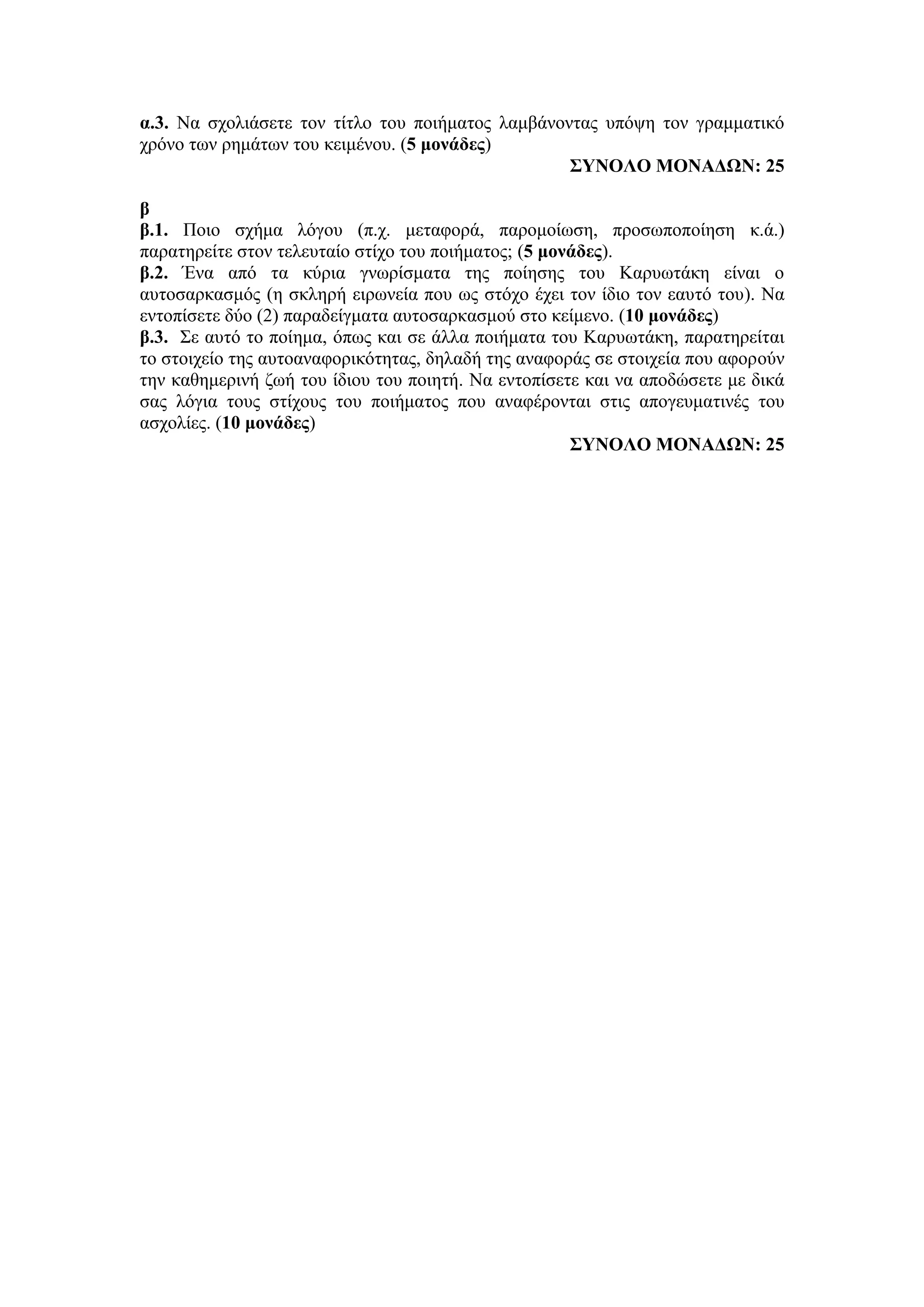 α.3. Να σχολιάσετε τον τίτλο του ποιήματος λαμβάνοντας υπόψη τον γραμματικό
χρόνο των ρημάτων του κειμένου. (5 μονάδες)
ΣΥΝΟΛΟ ΜΟΝΑΔΩΝ: 25
β
β.1. Ποιο σχήμα λόγου (π.χ. μεταφορά, παρομοίωση, προσωποποίηση κ.ά.)
παρατηρείτε στον τελευταίο στίχο του ποιήματος; (5 μονάδες).
β.2. Ένα από τα κύρια γνωρίσματα της ποίησης του Καρυωτάκη είναι ο
αυτοσαρκασμός (η σκληρή ειρωνεία που ως στόχο έχει τον ίδιο τον εαυτό του). Να
εντοπίσετε δύο (2) παραδείγματα αυτοσαρκασμού στο κείμενο. (10 μονάδες)
β.3. Σε αυτό το ποίημα, όπως και σε άλλα ποιήματα του Καρυωτάκη, παρατηρείται
το στοιχείο της αυτοαναφορικότητας, δηλαδή της αναφοράς σε στοιχεία που αφορούν
την καθημερινή ζωή του ίδιου του ποιητή. Να εντοπίσετε και να αποδώσετε με δικά
σας λόγια τους στίχους του ποιήματος που αναφέρονται στις απογευματινές του
ασχολίες. (10 μονάδες)
ΣΥΝΟΛΟ ΜΟΝΑΔΩΝ: 25
 