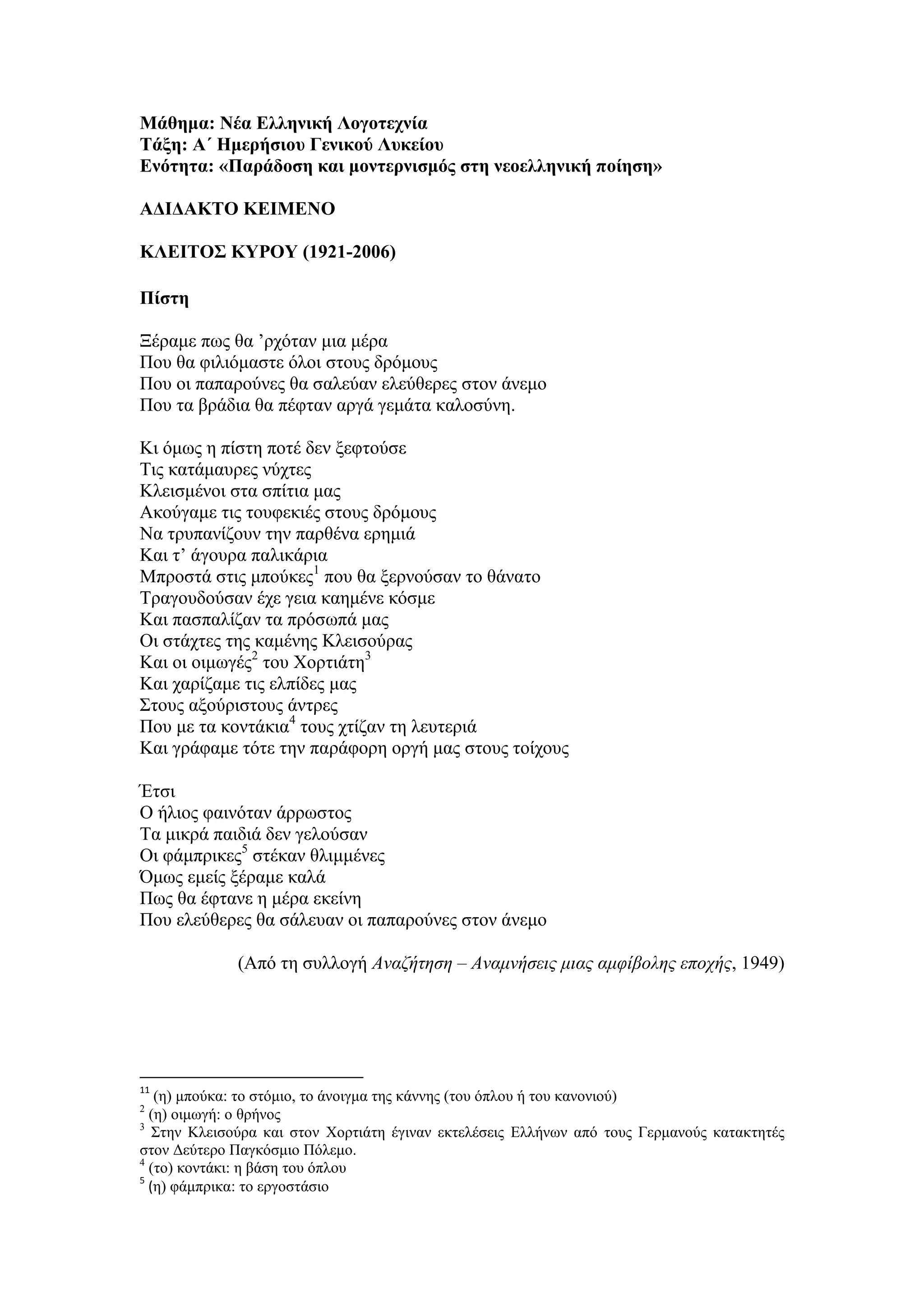 Μάθημα: Νέα Ελληνική Λογοτεχνία
Τάξη: Α΄ Ημερήσιου Γενικού Λυκείου
Ενότητα: «Παράδοση και μοντερνισμός στη νεοελληνική ποίηση»
ΑΔΙΔΑΚΤΟ ΚΕΙΜΕΝΟ
ΚΛΕΙΤΟΣ ΚΥΡΟΥ (1921-2006)
Πίστη
Ξέραμε πως θα ’ρχόταν μια μέρα
Που θα φιλιόμαστε όλοι στους δρόμους
Που οι παπαρούνες θα σαλεύαν ελεύθερες στον άνεμο
Που τα βράδια θα πέφταν αργά γεμάτα καλοσύνη.
Κι όμως η πίστη ποτέ δεν ξεφτούσε
Τις κατάμαυρες νύχτες
Κλεισμένοι στα σπίτια μας
Ακούγαμε τις τουφεκιές στους δρόμους
Να τρυπανίζουν την παρθένα ερημιά
Και τ’ άγουρα παλικάρια
Μπροστά στις μπούκες1
που θα ξερνούσαν το θάνατο
Τραγουδούσαν έχε γεια καημένε κόσμε
Και πασπαλίζαν τα πρόσωπά μας
Οι στάχτες της καμένης Κλεισούρας
Και οι οιμωγές2
του Χορτιάτη3
Και χαρίζαμε τις ελπίδες μας
Στους αξούριστους άντρες
Που με τα κοντάκια4
τους χτίζαν τη λευτεριά
Και γράφαμε τότε την παράφορη οργή μας στους τοίχους
Έτσι
Ο ήλιος φαινόταν άρρωστος
Τα μικρά παιδιά δεν γελούσαν
Οι φάμπρικες5
στέκαν θλιμμένες
Όμως εμείς ξέραμε καλά
Πως θα έφτανε η μέρα εκείνη
Που ελεύθερες θα σάλευαν οι παπαρούνες στον άνεμο
(Από τη συλλογή Αναζήτηση – Αναμνήσεις μιας αμφίβολης εποχής, 1949)
11
(η) μπούκα: το στόμιο, το άνοιγμα της κάννης (του όπλου ή του κανονιού)
2
(η) οιμωγή: ο θρήνος
3
Στην Κλεισούρα και στον Χορτιάτη έγιναν εκτελέσεις Ελλήνων από τους Γερμανούς κατακτητές
στον Δεύτερο Παγκόσμιο Πόλεμο.
4
(το) κοντάκι: η βάση του όπλου
5
(η) φάμπρικα: το εργοστάσιο
 