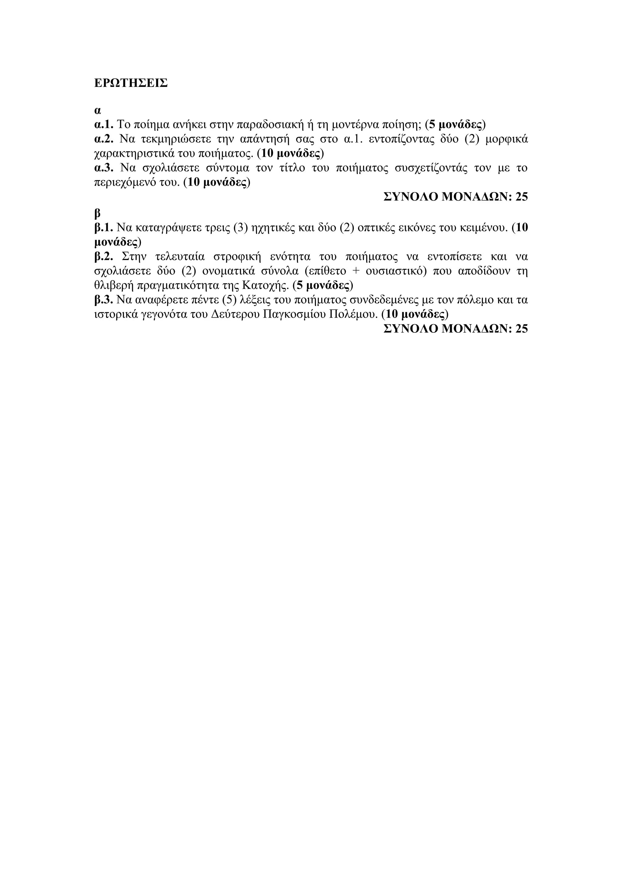 ΕΡΩΤΗΣΕΙΣ
α
α.1. Το ποίημα ανήκει στην παραδοσιακή ή τη μοντέρνα ποίηση; (5 μονάδες)
α.2. Να τεκμηριώσετε την απάντησή σας στο α.1. εντοπίζοντας δύο (2) μορφικά
χαρακτηριστικά του ποιήματος. (10 μονάδες)
α.3. Να σχολιάσετε σύντομα τον τίτλο του ποιήματος συσχετίζοντάς τον με το
περιεχόμενό του. (10 μονάδες)
ΣΥΝΟΛΟ ΜΟΝΑΔΩΝ: 25
β
β.1. Να καταγράψετε τρεις (3) ηχητικές και δύο (2) οπτικές εικόνες του κειμένου. (10
μονάδες)
β.2. Στην τελευταία στροφική ενότητα του ποιήματος να εντοπίσετε και να
σχολιάσετε δύο (2) ονοματικά σύνολα (επίθετο + ουσιαστικό) που αποδίδουν τη
θλιβερή πραγματικότητα της Κατοχής. (5 μονάδες)
β.3. Να αναφέρετε πέντε (5) λέξεις του ποιήματος συνδεδεμένες με τον πόλεμο και τα
ιστορικά γεγονότα του Δεύτερου Παγκοσμίου Πολέμου. (10 μονάδες)
ΣΥΝΟΛΟ ΜΟΝΑΔΩΝ: 25
 