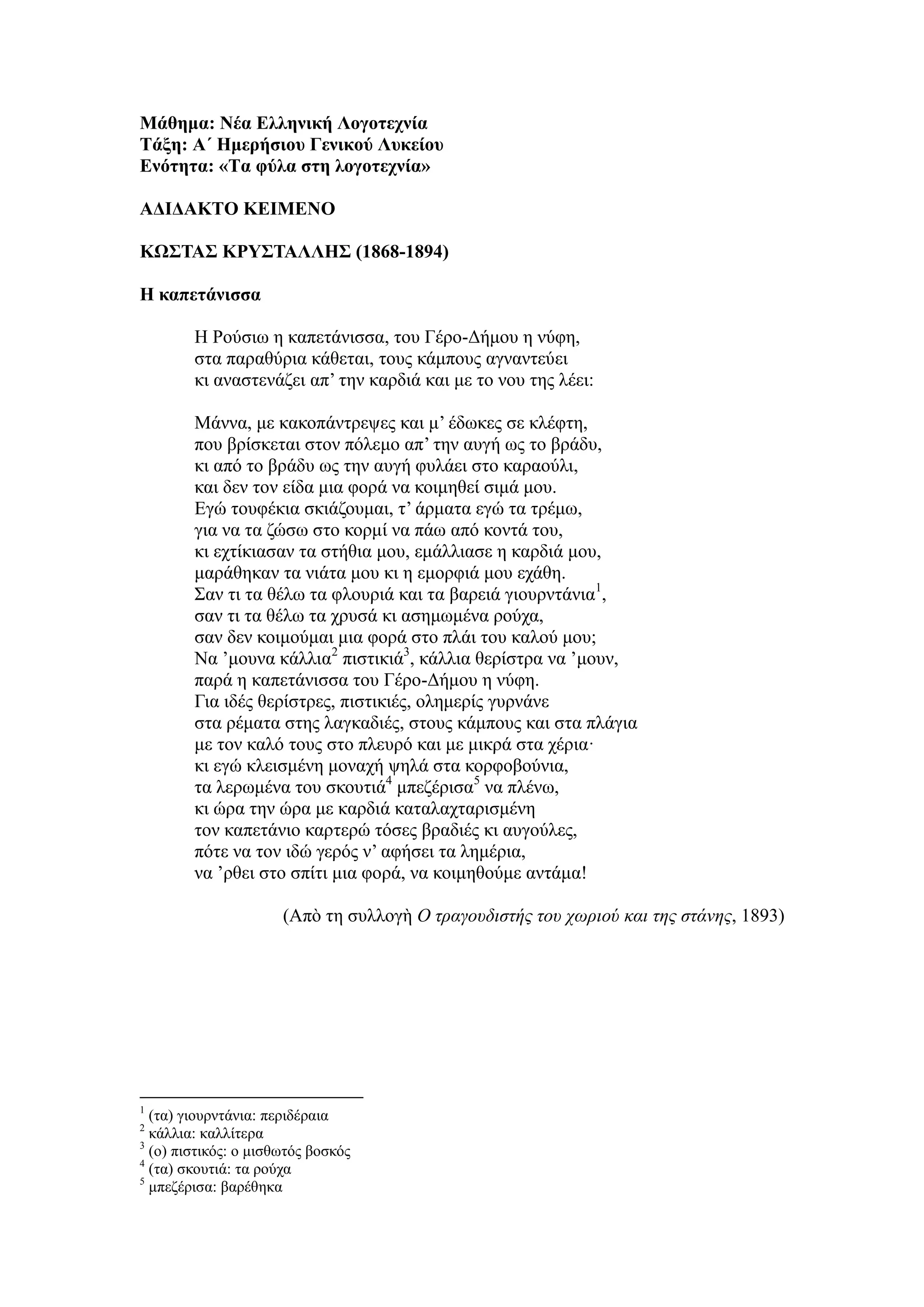 Μάθημα: Νέα Ελληνική Λογοτεχνία
Τάξη: Α΄ Ημερήσιου Γενικού Λυκείου
Ενότητα: «Τα φύλα στη λογοτεχνία»
ΑΔΙΔΑΚΤΟ ΚΕΙΜΕΝΟ
ΚΩΣΤΑΣ ΚΡΥΣΤΑΛΛΗΣ (1868-1894)
Η καπετάνισσα
Η Ρούσιω η καπετάνισσα, του Γέρο-Δήμου η νύφη,
στα παραθύρια κάθεται, τους κάμπους αγναντεύει
κι αναστενάζει απ’ την καρδιά και με το νου της λέει:
Μάννα, με κακοπάντρεψες και μ’ έδωκες σε κλέφτη,
που βρίσκεται στον πόλεμο απ’ την αυγή ως το βράδυ,
κι από το βράδυ ως την αυγή φυλάει στο καραούλι,
και δεν τον είδα μια φορά να κοιμηθεί σιμά μου.
Εγώ τουφέκια σκιάζουμαι, τ’ άρματα εγώ τα τρέμω,
για να τα ζώσω στο κορμί να πάω από κοντά του,
κι εχτίκιασαν τα στήθια μου, εμάλλιασε η καρδιά μου,
μαράθηκαν τα νιάτα μου κι η εμορφιά μου εχάθη.
Σαν τι τα θέλω τα φλουριά και τα βαρειά γιουρντάνια1
,
σαν τι τα θέλω τα χρυσά κι ασημωμένα ρούχα,
σαν δεν κοιμούμαι μια φορά στο πλάι του καλού μου;
Να ’μουνα κάλλια2
πιστικιά3
, κάλλια θερίστρα να ’μουν,
παρά η καπετάνισσα του Γέρο-Δήμου η νύφη.
Για ιδές θερίστρες, πιστικιές, ολημερίς γυρνάνε
στα ρέματα στης λαγκαδιές, στους κάμπους και στα πλάγια
με τον καλό τους στο πλευρό και με μικρά στα χέρια·
κι εγώ κλεισμένη μοναχή ψηλά στα κορφοβούνια,
τα λερωμένα του σκουτιά4
μπεζέρισα5
να πλένω,
κι ώρα την ώρα με καρδιά καταλαχταρισμένη
τον καπετάνιο καρτερώ τόσες βραδιές κι αυγούλες,
πότε να τον ιδώ γερός ν’ αφήσει τα λημέρια,
να ’ρθει στο σπίτι μια φορά, να κοιμηθούμε αντάμα!
(Απὸ τη συλλογὴ Ο τραγουδιστής του χωριού και της στάνης, 1893)
1
(τα) γιουρντάνια: περιδέραια
2
κάλλια: καλλίτερα
3
(ο) πιστικός: ο μισθωτός βοσκός
4
(τα) σκουτιά: τα ρούχα
5
μπεζέρισα: βαρέθηκα
 