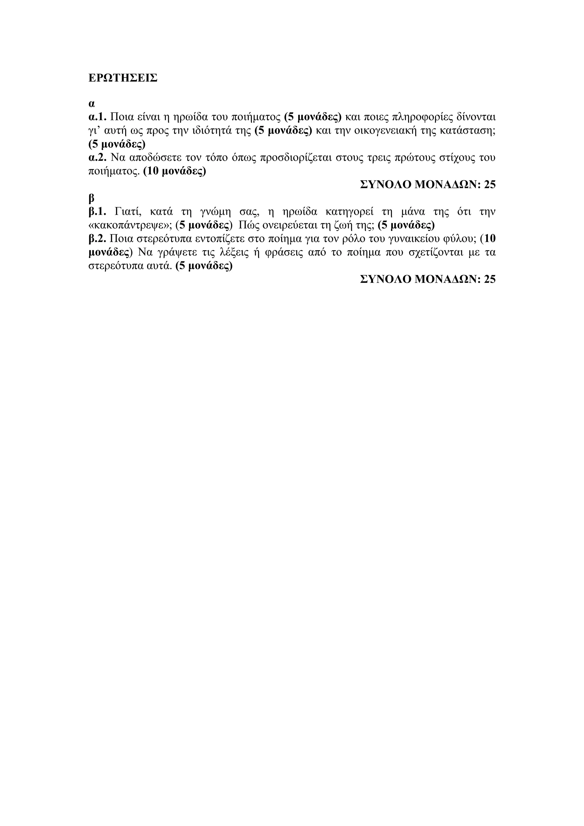 ΕΡΩΤΗΣΕΙΣ
α
α.1. Ποια είναι η ηρωίδα του ποιήματος (5 μονάδες) και ποιες πληροφορίες δίνονται
γι’ αυτή ως προς την ιδιότητά της (5 μονάδες) και την οικογενειακή της κατάσταση;
(5 μονάδες)
α.2. Να αποδώσετε τον τόπο όπως προσδιορίζεται στους τρεις πρώτους στίχους του
ποιήματος. (10 μονάδες)
ΣΥΝΟΛΟ ΜΟΝΑΔΩΝ: 25
β
β.1. Γιατί, κατά τη γνώμη σας, η ηρωίδα κατηγορεί τη μάνα της ότι την
«κακοπάντρεψε»; (5 μονάδες) Πώς ονειρεύεται τη ζωή της; (5 μονάδες)
β.2. Ποια στερεότυπα εντοπίζετε στο ποίημα για τον ρόλο του γυναικείου φύλου; (10
μονάδες) Να γράψετε τις λέξεις ή φράσεις από το ποίημα που σχετίζονται με τα
στερεότυπα αυτά. (5 μονάδες)
ΣΥΝΟΛΟ ΜΟΝΑΔΩΝ: 25
 