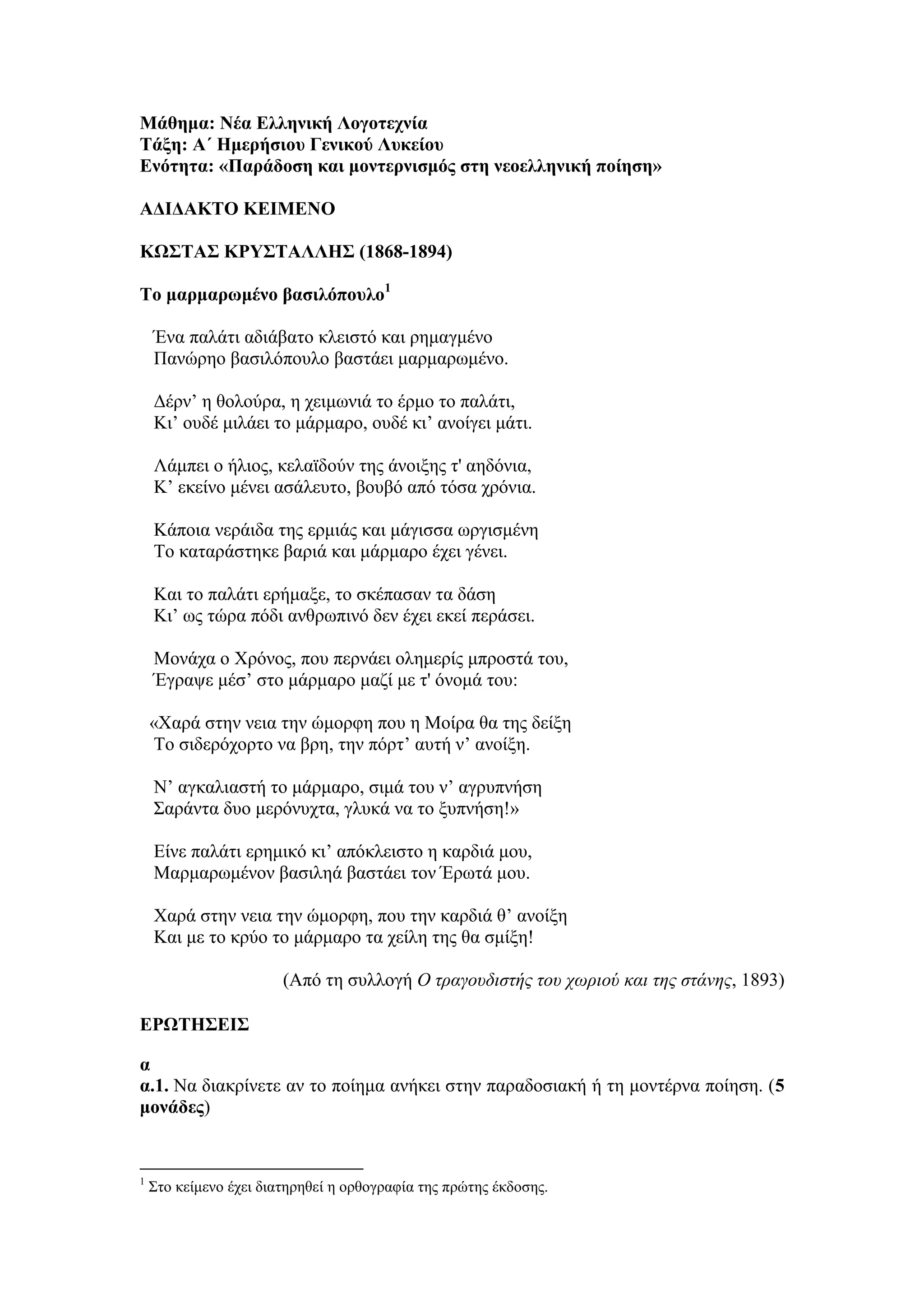 Μάθημα: Νέα Ελληνική Λογοτεχνία
Τάξη: Α΄ Ημερήσιου Γενικού Λυκείου
Ενότητα: «Παράδοση και μοντερνισμός στη νεοελληνική ποίηση»
ΑΔΙΔΑΚΤΟ ΚΕΙΜΕΝΟ
ΚΩΣΤΑΣ ΚΡΥΣΤΑΛΛΗΣ (1868-1894)
Το μαρμαρωμένο βασιλόπουλο1
Ένα παλάτι αδιάβατο κλειστό και ρημαγμένο
Πανώρηο βασιλόπουλο βαστάει μαρμαρωμένο.
Δέρν’ η θολούρα, η χειμωνιά το έρμο το παλάτι,
Κι’ ουδέ μιλάει το μάρμαρο, ουδέ κι’ ανοίγει μάτι.
Λάμπει ο ήλιος, κελαϊδούν της άνοιξης τ' αηδόνια,
Κ’ εκείνο μένει ασάλευτο, βουβό από τόσα χρόνια.
Κάποια νεράιδα της ερμιάς και μάγισσα ωργισμένη
Το καταράστηκε βαριά και μάρμαρο έχει γένει.
Και το παλάτι ερήμαξε, το σκέπασαν τα δάση
Κι’ ως τώρα πόδι ανθρωπινό δεν έχει εκεί περάσει.
Μονάχα ο Χρόνος, που περνάει ολημερίς μπροστά του,
Έγραψε μέσ’ στο μάρμαρο μαζί με τ' όνομά του:
«Χαρά στην νεια την ώμορφη που η Μοίρα θα της δείξη
Το σιδερόχορτο να βρη, την πόρτ’ αυτή ν’ ανοίξη.
Ν’ αγκαλιαστή το μάρμαρο, σιμά του ν’ αγρυπνήση
Σαράντα δυο μερόνυχτα, γλυκά να το ξυπνήση!»
Είνε παλάτι ερημικό κι’ απόκλειστο η καρδιά μου,
Μαρμαρωμένον βασιληά βαστάει τον Έρωτά μου.
Χαρά στην νεια την ώμορφη, που την καρδιά θ’ ανοίξη
Και με το κρύο το μάρμαρο τα χείλη της θα σμίξη!
(Από τη συλλογή Ο τραγουδιστής του χωριού και της στάνης, 1893)
ΕΡΩΤΗΣΕΙΣ
α
α.1. Να διακρίνετε αν το ποίημα ανήκει στην παραδοσιακή ή τη μοντέρνα ποίηση. (5
μονάδες)
1
Στο κείμενο έχει διατηρηθεί η ορθογραφία της πρώτης έκδοσης.
 
