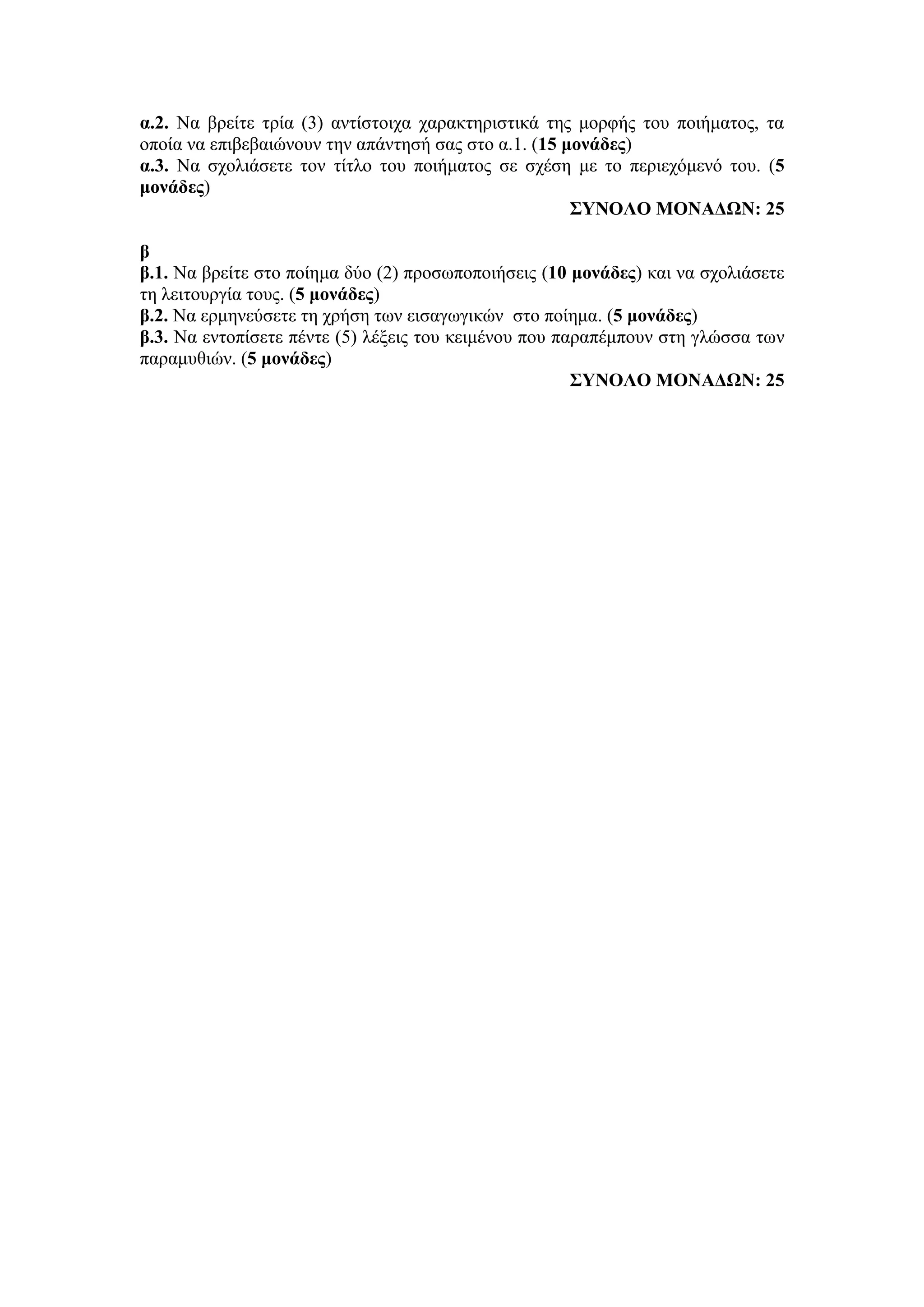α.2. Να βρείτε τρία (3) αντίστοιχα χαρακτηριστικά της μορφής του ποιήματος, τα
οποία να επιβεβαιώνουν την απάντησή σας στο α.1. (15 μονάδες)
α.3. Να σχολιάσετε τον τίτλο του ποιήματος σε σχέση με το περιεχόμενό του. (5
μονάδες)
ΣΥΝΟΛΟ ΜΟΝΑΔΩΝ: 25
β
β.1. Να βρείτε στο ποίημα δύο (2) προσωποποιήσεις (10 μονάδες) και να σχολιάσετε
τη λειτουργία τους. (5 μονάδες)
β.2. Να ερμηνεύσετε τη χρήση των εισαγωγικών στο ποίημα. (5 μονάδες)
β.3. Να εντοπίσετε πέντε (5) λέξεις του κειμένου που παραπέμπουν στη γλώσσα των
παραμυθιών. (5 μονάδες)
ΣΥΝΟΛΟ ΜΟΝΑΔΩΝ: 25
 