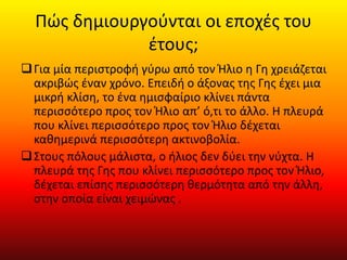 Πώς δημιουργούνται οι εποχές του
έτους;
Για μία περιστροφή γύρω από τον Ήλιο η Γη χρειάζεται
ακριβώς έναν χρόνο. Επειδή ο άξονας της Γης έχει μια
μικρή κλίση, το ένα ημισφαίριο κλίνει πάντα
περισσότερο προς τον Ήλιο απ’ ό,τι το άλλο. Η πλευρά
που κλίνει περισσότερο προς τον Ήλιο δέχεται
καθημερινά περισσότερη ακτινοβολία.
Στους πόλους μάλιστα, ο ήλιος δεν δύει την νύχτα. Η
πλευρά της Γης που κλίνει περισσότερο προς τον Ήλιο,
δέχεται επίσης περισσότερη θερμότητα από την άλλη,
στην οποία είναι χειμώνας .
 