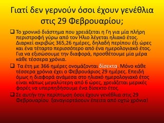 Γιατί δεν γερνούν όσοι έχουν γενέθλια
στις 29 Φεβρουαρίου;
 Το χρονικό διάστημα που χρειάζεται η Γη για μία πλήρη
περιστροφή γύρω από τον Ήλιο λέγεται ηλιακό έτος.
Διαρκεί ακριβώς 365,26 ημέρες, δηλαδή περίπου έξι ώρες
και ένα τέταρτο περισσότερο από ένα ημερολογιακό έτος.
Για να εξισώσουμε την διαφορά, προσθέτουμε μία μέρα
κάθε τέσσερα χρόνια.
 Τα έτη με 366 ημέρες ονομάζονται δίσεκτα. Μόνο κάθε
τέσσερα χρόνια έχει ο Φεβρουάριος 29 ημέρες. Επειδή
όμως η διαφορά ανάμεσα στο ηλιακό ημερολογιακό έτος
είναι κάπως μεγαλύτερη από 6 ώρες, χρειάζεται μερικές
φορές να υπερπηδήσουμε ένα δίσεκτο έτος.
 Σε αυτήν την περίπτωση όσοι έχουν γενέθλια στις 29
Φεβρουαρίου ξαναγιορτάσουν έπειτα από οχτώ χρόνια!
 
