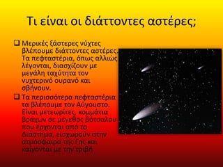 Τι είναι οι διάττοντες αστέρες;
 Μερικές ξάστερες νύχτες
βλέπουμε διάττοντες αστέρες.
Τα πεφταστέρια, όπως αλλιώς
λέγονται, διασχίζουν με
μεγάλη ταχύτητα τον
νυχτερινό ουρανό και
σβήνουν.
 Τα περισσότερα πεφταστέρια
τα βλέπουμε τον Αύγουστο.
Είναι μετεωρίτες, κομμάτια
βράχων σε μέγεθος βότσαλου
που έρχονται από το
Διάστημα, εισχωρούν στην
ατμόσφαιρα της Γης και
καίγονται με την τριβή.
 