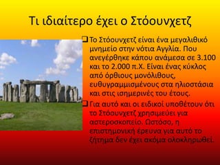 Τι ιδιαίτερο έχει ο Στόουνχετζ
Το Στόουνχετζ είναι ένα μεγαλιθικό
μνημείο στην νότια Αγγλία. Που
ανεγέρθηκε κάπου ανάμεσα σε 3.100
και το 2.000 π.Χ. Είναι ένας κύκλος
από όρθιους μονόλιθους,
ευθυγραμμισμένους στα ηλιοστάσια
και στις ισημερινές του έτους.
Για αυτό και οι ειδικοί υποθέτουν ότι
το Στόουνχετζ χρησιμεύει για
αστεροσκοπείο. Ωστόσο, η
επιστημονική έρευνα για αυτό το
ζήτημα δεν έχει ακόμα ολοκληρωθεί.
 