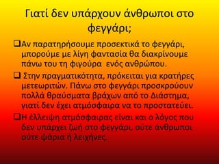 Γιατί δεν υπάρχουν άνθρωποι στο
φεγγάρι;
Αν παρατηρήσουμε προσεκτικά το φεγγάρι,
μπορούμε με λίγη φαντασία θα διακρίνουμε
πάνω του τη φιγούρα ενός ανθρώπου.
 Στην πραγματικότητα, πρόκειται για κρατήρες
μετεωριτών. Πάνω στο φεγγάρι προσκρούουν
πολλά θραύσματα βράχων από το Διάστημα,
γιατί δεν έχει ατμόσφαιρα να το προστατεύει.
Η έλλειψη ατμόσφαιρας είναι και ο λόγος που
δεν υπάρχει ζωή στο φεγγάρι, ούτε άνθρωποι
ούτε ψάρια ή λειχήνες.
 