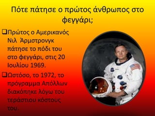 Πότε πάτησε ο πρώτος άνθρωπος στο
φεγγάρι;
Πρώτος ο Αμερικανός
Νιλ Άρμστρονγκ
πάτησε το πόδι του
στο φεγγάρι, στις 20
Ιουλίου 1969.
Ωστόσο, το 1972, το
πρόγραμμα Απόλλων
διακόπηκε λόγω του
τεράστιου κόστους
του.
 