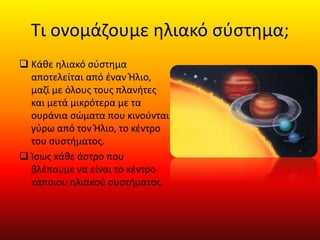 Τι ονομάζουμε ηλιακό σύστημα;
 Κάθε ηλιακό σύστημα
αποτελείται από έναν Ήλιο,
μαζί με όλους τους πλανήτες
και μετά μικρότερα με τα
ουράνια σώματα που κινούνται
γύρω από τον Ήλιο, το κέντρο
του συστήματος.
 Ίσως κάθε άστρο που
βλέπουμε να είναι το κέντρο
κάποιου ηλιακού συστήματος.
 