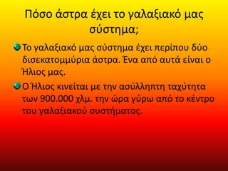Πόσο άστρα έχει το γαλαξιακό μας
σύστημα;
Το γαλαξιακό μας σύστημα έχει περίπου δύο
δισεκατομμύρια άστρα. Ένα από αυτά είναι ο
Ήλιος μας.
Ο Ήλιος κινείται με την ασύλληπτη ταχύτητα
των 900.000 χλμ. την ώρα γύρω από το κέντρο
του γαλαξιακού συστήματος.
 