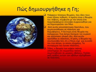 Πώς δημιουργήθηκε η Γη;
 Υπάρχουν τέσσερις θεωρίες, που όλες τους
είναι εξίσου πιθανές. Η πρώτη είναι η θεωρία
του νέφους, σύμφωνα με την οποία ένα
περιστρεφόμενο σύννεφο συρρικνώθηκε για
να δημιουργήσει τον Ήλιο.
 Από αυτόν αποσπάστηκαν δακτύλιοι, που
συμπυκνώθηκαν σε πλανήτες και
δορυφόρους. Η δεύτερη είναι θεωρία της
παλίρροιας: Ένα άστρο διέσχισε τον ουρανό
και απέσπασε ηλιακή ύλη. Από αυτήν
προήλθαν οι πλανήτες. Η τρίτη, η θεωρία της
σουπερνόβα λέει ότι ο Ήλιος είχε για συνοδό
του ένα άστρο, το οποίο εξερράγη. Τα
συντρίμμια του έγιναν πλανήτες.
 Tέλος, η θεωρία των νεφών σκόνης
υποστηρίζει ότι σωματίδια σκόνης
συμπτύχθηκαν σε μικρούς σβόλους. Πολλές
μαζί ομάδες αυτών των σβόλων εξελίχθηκαν
σε πλανήτες.
 