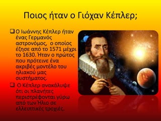 Ποιος ήταν ο Γιόχαν Κέπλερ;
Ο Ιωάννης Κέπλερ ήταν
ένας Γερμανός
αστρονόμος, ο οποίος
έζησε από το 1571 μέχρι
το 1630. Ήταν ο πρώτος
που πρότεινε ένα
ακριβές μοντέλο του
ηλιακού μας
συστήματος.
 Ο Κέπλερ ανακάλυψε
ότι οι πλανήτες
περιστρέφονται γύρω
από των Ήλιο σε
ελλειπτικές τροχιές.
 