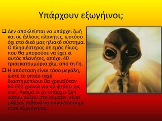 Υπάρχουν εξωγήινοι;
 Δεν αποκλείεται να υπάρχει ζωή
και σε άλλους πλανήτες, ωστόσο
όχι στο δικό μας ηλιακό σύστημα.
Ο πλησιέστερος σε εμάς ήλιος,
που θα μπορούσε να έχει κι
αυτός πλανήτες, απέχει 40
τρισεκατομμύρια χλμ. από τη Γη.
 Η απόσταση είναι τόσο μεγάλη,
ώστε το οποίο ταχύ
διαστημόπλοιο θα χρειαζόταν
60.000 χρόνια για να φτάσει ως
εκεί. Ακόμα κι αν υπάρχει ζωή
κάπου αλλού στο σύμπαν, είναι
μάλλον πιθανό να συναντήσουμε
ποτέ εξωγήινους.
 