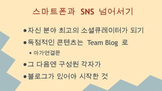 스마트폰과 SNS 넘어서기
●자신 분야 최고의 소셜큐레이터가 되기
●독점적인 콘텐츠는 Team Blog 로
● 아가연결문
●그 다음엔 구성원 각자가
●블로그가 있어야 시작한 것
 