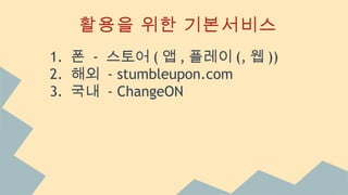 활용을 위한 기본서비스
1. 폰 - 스토어 ( 앱 , 플레이 (, 웹 ))
2. 해외 - stumbleupon.com
3. 국내 - ChangeON
 