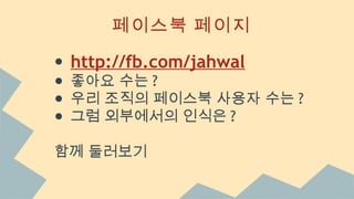 페이스북 페이지
● http://fb.com/jahwal
● 좋아요 수는 ?
● 우리 조직의 페이스북 사용자 수는 ?
● 그럼 외부에서의 인식은 ?
함께 둘러보기
 