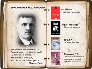 Библиотека им. И. Д. Пастухова
Келли Линк
«Милые чудовища»
Карлос Кастанеда
«Колесо времени»
Нотомб А.
«Синяя борода»
Меньчиков Г. П.
«Неосознаваемое как
ценность духовной
культуры человека»
«Любая настоящая книга —
бесконечная... Но многие люди
не замечают этого.
Всё зависит от того,
кто держит книгу в руках».
Михаэль Энде
 