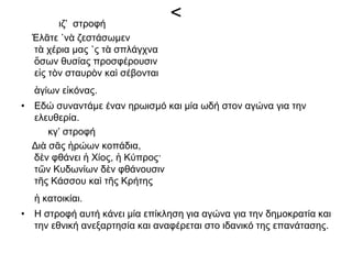 <ιζ’ στροφή
Ἐλᾶτε ῾νὰ ζεστάσωμεν
τὰ χέρια μας ῾ς τὰ σπλάγχνα
ὅσων θυσίας προσφέρουσιν
εἰς τὸν σταυρὸν καὶ σέβονται
ἁγίων εἰκόνας.
• Εδώ συναντάμε έναν ηρωισμό και μία ωδή στον αγώνα για την
ελευθερία.
κγ’ στροφή
Διὰ σᾶς ἡρώων κοπάδια,
δὲν φθάνει ἡ Χίος, ἡ Κύπρος·
τῶν Κυδωνίων δὲν φθάνουσιν
τῆς Κάσσου καὶ τῆς Κρήτης
ἡ κατοικίαι.
• Η στροφή αυτή κάνει μία επίκληση για αγώνα για την δημοκρατία και
την εθνική ανεξαρτησία και αναφέρεται στο ιδανικό της επανάτασης.
 