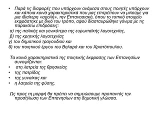 • Παρά τις διαφορές που υπάρχουν ανάμεσα στους ποιητές υπάρχουν
και κάποια κοινά χαρακτηριστικά που μας επιτρέπουν να μιλούμε για
μια ιδιαίτερη «σχολή», την Επτανησιακή, όπου το τοπικό στοιχείο
εκφράστηκε με δικό του τρόπο, αφού διασταυρώθηκε γόνιμα με τις
παρακάτω επιδράσεις:
α) της ιταλικής και γενικότερα της ευρωπαϊκής λογοτεχνίας,
β) της κρητικής λογοτεχνίας
γ) του δημοτικού τραγουδιού και
δ) του ποιητικού έργου του Βηλαρά και του Χριστόπουλου.
Τα κοινά χαρακτηριστικά της ποιητικής έκφρασης των Επτανησίων
συνοψίζονται:
• στη λατρεία της θρησκείας
• της πατρίδας
• της γυναίκας και
• η λατρεία της φύσης.
Ως προς τη μορφή θα πρέπει να σημειώσουμε προπαντός την
προσήλωση των Επτανησίων στη δημοτική γλώσσα.
 