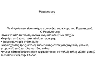 Ρομαντισμός
Τα «Ηφαίστεια» είναι ποίημα που ανήκει στο κίνημα του Ρομαντισμού.
Ο Ρομαντισμός:
•είναι ένα από τα πιο σημαντικά κινήματα όλων των εποχών
•ξεφεύγει από τα «στενά» πλαίσια της τέχνης
• διαμορφώνει μία στάση ζωής
•κυριαρχεί στις τρεις μεγάλες ευρωπαϊκές λογοτεχνίες (αγγλική, γαλλική,
γερμανική) από τα τέλη του 18ου αιώνα
•ενώ με κάποια καθυστέρηση εμφανίζεται και σε πολλές άλλες χώρες, μεταξύ
των οποίων και στην Ελλάδα.
 
