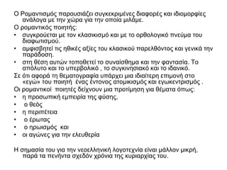 Ο Ρομαντισμός παρουσιάζει συγκεκριμένες διαφορές και ιδιομορφίες
ανάλογα με την χώρα για την οποία μιλάμε.
Ο ρομαντικός ποιητής:
• συγκρούεται με τον κλασικισμό και με το ορθολογικό πνεύμα του
διαφωτισμού.
• αμφισβητεί τις ηθικές αξίες του κλασικού παρελθόντος και γενικά την
παράδοση.
• στη θέση αυτών τοποθετεί το συναίσθημα και την φαντασία. Το
απόλυτο και το υπερβολικό , το συγκινησιακό και το ιδανικό.
Σε ότι αφορά τη θεματογραφία υπάρχει μια ιδιαίτερη επιμονή στο
«εγώ» του ποιητή ένας έντονος ατομικισμός και εγωκεντρισμός .
Οι ρομαντικοί ποιητές δείχνουν μια προτίμηση για θέματα όπως:
• η προσωπική εμπειρία της φύσης,
• ο θεός
• η περιπέτεια
• ο έρωτας
• ο ηρωισμός και
• οι αγώνες για την ελευθερία
Η σημασία του για την νεοελληνική λογοτεχνία είναι μάλλον μικρή,
παρά τα πενήντα σχεδόν χρόνια της κυριαρχίας του.
 