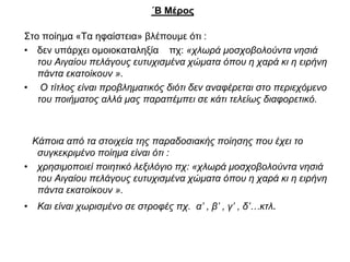 ΄Β Μέρος
Στο ποίημα «Τα ηφαίστεια» βλέπουμε ότι :
• δεν υπάρχει ομοιοκαταληξία πχ: «χλωρά μοσχοβολούντα νησιά
του Αιγαίου πελάγους ευτυχισμένα χώματα όπου η χαρά κι η ειρήνη
πάντα εκατοίκουν ».
• Ο τίτλος είναι προβληματικός διότι δεν αναφέρεται στο περιεχόμενο
του ποιήματος αλλά μας παραπέμπει σε κάτι τελείως διαφορετικό.
Κάποια από τα στοιχεία της παραδοσιακής ποίησης που έχει το
συγκεκριμένο ποίημα είναι ότι :
• χρησιμοποιεί ποιητικό λεξιλόγιο πχ: «χλωρά μοσχοβολούντα νησιά
του Αιγαίου πελάγους ευτυχισμένα χώματα όπου η χαρά κι η ειρήνη
πάντα εκατοίκουν ».
• Και είναι χωρισμένο σε στροφές πχ. α’ , β’ , γ’ , δ’…κτλ.
 