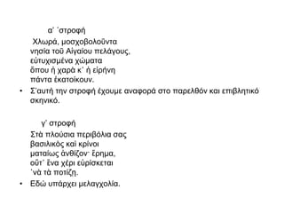 α’ ΄στροφή
Χλωρά, μοσχοβολοῦντα
νησία τοῦ Αἰγαίου πελάγους,
εὐτυχισμένα χώματα
ὅπου ἡ χαρὰ κ᾿ ἡ εἰρήνη
πάντα ἐκατοίκουν.
• Σ’αυτή την στροφή έχουμε αναφορά στο παρελθόν και επιβλητικό
σκηνικό.
γ’ στροφή
Στὰ πλούσια περιβόλια σας
βασιλικὸς καὶ κρίνοι
ματαίως ἀνθίζον· ἔρημα,
οὔτ᾿ ἕνα χέρι εὑρίσκεται
῾νὰ τὰ ποτίζῃ.
• Εδώ υπάρχει μελαγχολία.
 